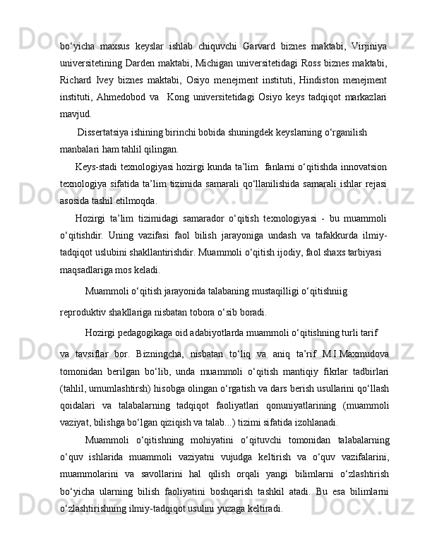 bo‘yicha   maxsus   keyslar   ishlab   chiquvchi   Garvard   biznes   maktabi,   Virjiniya
universitetining Darden maktabi, Michigan universitetidagi  Ross biznes maktabi,
Richard   Ivey   biznes   maktabi,   Osiyo   menejment   instituti,   Hindiston   menejment
instituti,   Ahmedobod   va     Kong   universitetidagi   Osiyo   keys   tadqiqot   markazlari
mavjud.
 Dissertatsiya ishining birinchi bobida shuningdek keyslarning o‘rganilish 
manbalari ham tahlil qilingan.
Keys-stadi texnologiyasi hozirgi kunda ta’lim   fanlarni o‘qitishda innovatsion
texnologiya sifatida  ta’lim   tizimida samarali  qo‘llanilishida  samarali  ishlar  rejasi
asosida tashil etilmoqda.
Hozirgi   ta’lim   tizimidagi   samarador   o‘qitish   texnologiyasi   -   bu   muammoli
o‘qitishdir.   Uning   vazifasi   faol   bilish   jarayoniga   undash   va   tafakkurda   ilmiy-
tadqiqot uslubini shakllantirishdir. Muammoli o‘qitish ijodiy, faol shaxs tarbiyasi
maqsadlariga mos keladi.
Muammoli o‘qitish jarayonida talabaning mustaqilligi o‘qitishniig
reproduktiv shakllariga nisbatan tobora o‘sib boradi.
Hozirgi pedagogikaga oid adabiyotlarda muammoli o‘qitishning turli tarif
va   tavsiflar   bor.   Bizningcha,   nisbatan   to‘liq   va   aniq   ta’rif   M.I.Maxmudova
tomonidan   berilgan   bo‘lib,   unda   muammoli   o‘qitish   mantiqiy   fikrlar   tadbirlari
(tahlil, umumlashtirsh) hisobga olingan o‘rgatish va dars berish usullarini qo‘llash
qoidalari   va   talabalarning   tadqiqot   faoliyatlari   qonuniyatlarining   (muammoli
vaziyat, bilishga bo‘lgan qiziqish va talab...) tizimi sifatida izohlanadi.
Muammoli   o‘qitishning   mohiyatini   o‘qituvchi   tomonidan   talabalarning
o‘quv   ishlarida   muammoli   vaziyatni   vujudga   keltirish   va   o‘quv   vazifalarini,
muammolarini   va   savollarini   hal   qilish   orqali   yangi   bilimlarni   o‘zlashtirish
bo‘yicha   ularning   bilish   faoliyatini   boshqarish   tashkil   atadi.   Bu   esa   bilimlarni
o‘zlashtirishning ilmiy-tadqiqot usulini yuzaga keltiradi. 