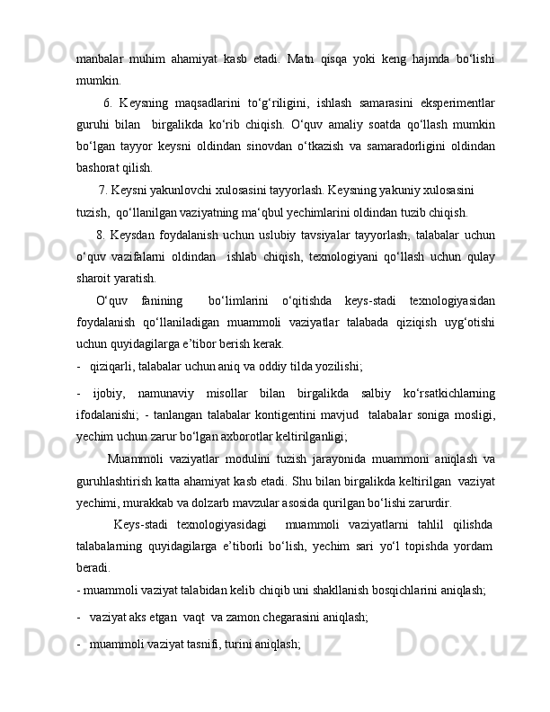 manbalar   muhim   ahamiyat   kasb   etadi.   Matn   qisqa   yoki   keng   hajmda   bo‘lishi
mumkin.
  6.   Keysning   maqsadlarini   to‘g‘riligini,   ishlash   samarasini   eksperimentlar
guruhi   bilan     birgalikda   ko‘rib   chiqish.   O‘quv   amaliy   soatda   qo‘llash   mumkin
bo‘lgan   tayyor   keysni   oldindan   sinovdan   o‘tkazish   va   samaradorligini   oldindan
bashorat qilish.
 7. Keysni yakunlovchi xulosasini tayyorlash. Keysning yakuniy xulosasini 
tuzish,  qo‘llanilgan vaziyatning ma‘qbul yechimlarini oldindan tuzib chiqish.
8.   Keysdan   foydalanish   uchun   uslubiy   tavsiyalar   tayyorlash,   talabalar   uchun
o‘quv   vazifalarni   oldindan     ishlab   chiqish,   texnologiyani   qo‘llash   uchun   qulay
sharoit yaratish.
O‘quv   fanining     bo‘limlarini   o‘qitishda   keys-stadi   texnologiyasidan
foydalanish   qo‘llaniladigan   muammoli   vaziyatlar   talabada   qiziqish   uyg‘otishi
uchun quyidagilarga e’tibor berish kerak.
-   qiziqarli, talabalar uchun aniq va oddiy tilda yozilishi;
-   ijobiy,   namunaviy   misollar   bilan   birgalikda   salbiy   ko‘rsatkichlarning
ifodalanishi;   -   tanlangan   talabalar   kontigentini   mavjud     talabalar   soniga   mosligi,
yechim uchun zarur bo‘lgan axborotlar keltirilganligi;
    Muammoli   vaziyatlar   modulini   tuzish   jarayonida   muammoni   aniqlash   va
guruhlashtirish katta ahamiyat kasb etadi. Shu bilan birgalikda keltirilgan  vaziyat
yechimi, murakkab va dolzarb mavzular asosida qurilgan bo‘lishi zarurdir.
    Keys-stadi   texnologiyasidagi     muammoli   vaziyatlarni   tahlil   qilishda
talabalarning   quyidagilarga   e’tiborli   bo‘lish,   yechim   sari   yo‘l   topishda   yordam
beradi.
- muammoli vaziyat talabidan kelib chiqib uni shakllanish bosqichlarini aniqlash; 
-   vaziyat aks etgan  vaqt  va zamon chegarasini aniqlash;
-   muammoli vaziyat tasnifi, turini aniqlash; 