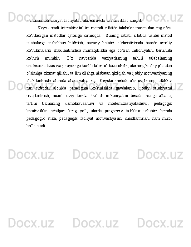 -  muammoli vaziyat faoliyatini aks etiruvchi dastur ishlab chiqish;
Keys - stadi  interaktiv ta’lim metodi  sifatida talabalar  tomonidan eng afzal
ko‘riladigan   metodlar   qatoriga   kirmoqda.     Buning   sababi   sifatida   ushbu   metod
talabalarga   tashabbus   bildirish,   nazariy   holatni   o‘zlashtirishda   hamda   amaliy
ko‘nikmalarni   shakllantirishda   mustaqillikka   ega   bo‘lish   imkoniyatini   berishida
ko‘rish   mumkin.   O‘z   navbatida   vaziyatlarning   tahlili   talabalarning
professionalizastiya jarayoniga kuchli ta’sir o‘tkaza olishi, ularning kasbiy jihatdan
o‘sishiga xizmat qilishi, ta’lim olishga nisbatan qiziqish va ijobiy motivastiyaning
shakllantirishi   alohida   ahamiyatga   ega.   Keyslar   metodi   o‘qituvchining   tafakkur
turi   sifatida,   alohida   paradigma   ko‘rinishida   gavdalanib,   ijodiy   salohiyatni
rivojlantirish,   noan’anaviy   tarzda   fikrlash   imkoniyatini   beradi.   Bunga   albatta,
ta’lim   tizimining   demokratlashuvi   va   modernizastiyalashuvi,   pedagogik
kreativlikka   ochilgan   keng   yo‘l,   ularda   progressiv   tafakkur   uslubini   hamda
pedagogik   etika,   pedagogik   faoliyat   motivastiyasini   shakllantirishi   ham   misol
bo‘la oladi. 