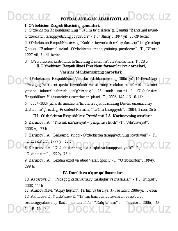 F О YDALANILGAN ADABIYOTLAR.
I.   O’zbekiston Respublikasining qonunlari:
1. O‘zb е kist о n R е spublikasining “Ta’lim to‘g’risida”gi Q о nuni “Barkamol avlod-
O‘zbekiston taraqqiyotining poydevori” - T., “Sharq”, 1997 yil, 20-29 betlar
2. O‘zb е kist о n R е spublikasining “Kadrlar tayyorlash milliy dasturi»” to‘g’risidagi
Qonuni.   “Barkamol   avlod-   O‘zbekiston   taraqqiyotining   poydevori”   -T.,   “Sharq”,
1997 yil, 31-61 betlar
3.   O‘rta maxsus kasb-hunarta’limining Davlat Ta’lim standartlari. T., 20 b.
II.O’zbekiston Respublikasi Prezident farmonlari va qarorlari,
Vazirlar Mahkamasining qarorlari:
4.   O‘zbekiston   Respublikasi   Vazirlar   Mahkamasining   2006   yil   16-fevraldagi
“Pedagog   kadrlarni   qayta   tayyorlash   va   ularning   malakasini   oshirish   tizimini
yanada   takomillashtirish   to‘g’risidagi”   25   sonli   qarori   J.   O‘zbekiston
Respublikasi Hukumatining qarorlari to‘plami -T., 2006- №2 -13 10-11b.
5. “2004-2009 yillarda maktab ta’limini rivojlantirishning Davlat umummilliy 
dasturi” to‘g’risidagi Prezident Farmoni “Ta’lim taraqqiyoti”J. 2004, 3 son, 26 b.
III.  O’zbekiston Respublikasi Prezidenti I.A. Karimovning asarlari:
6. Karim о v I.A.  “Yuksak ma’naviyat – yengilmas kuch” -T., “Ma’naviyat”,
2008 y, 173 b.
7. Karim о v I.A. “Barkam о l avl о d - O‘zb е kist о n taraqqiyotining p о yd е v о ri” -  T., 
“O‘zbekiston”, 1997 y,  62 b.
8. Karimov. I.A. “O‘zbekistonning o‘z istiqlol va taraqqiyot yo‘li” -T., 
“O‘zbekiston” , 1992y, 78 b.
9. Karim о v I.A. “Bizdan  о z о d va  о b о d Vatan q о lsin”-T., “O`zb е kist о n”, 1994y, 
299 b.
IV. Darslik va o’quv qo’llanmalar:
10. Asqarova O‘. “Pedagogikadan amaliy mashqlar va masalalar” - T., “Istiqlol”,
2008, 111b.
11. Alim о v  Х .M. “Aqliy hujum”. Ta’lim va tarbiya. J.-Toshkent:2006-yil, 2-s о ni. 
12. Ashur о va D, Yuld о `sh е v Z. “Ta’lim tizimida inn о vatsi о n va a х b о r о t 
t ех n о l о giyalarini qo`llash – zam о n talabi” “ Х alq ta’limi” J. – T о shk е nt: 2006, - № 
1. – B. 16-17. 