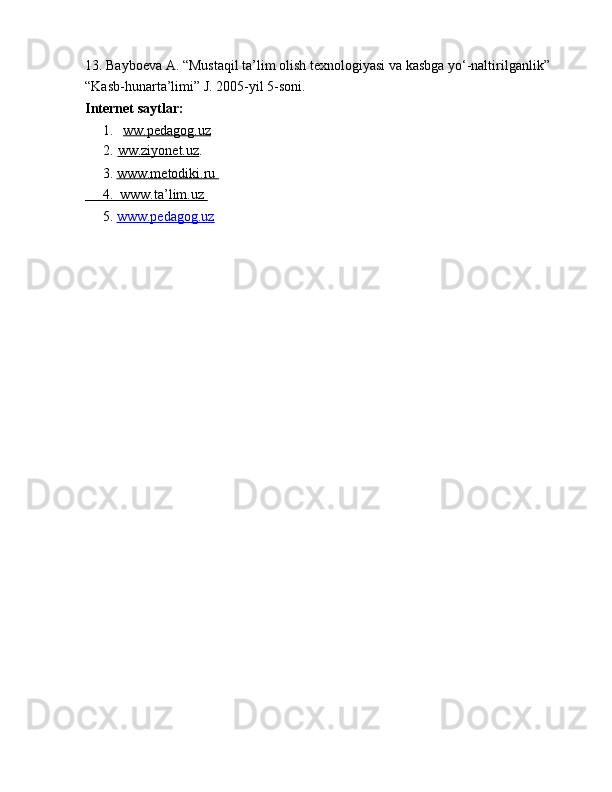 13. Bayb ое va A. “Mustaqil ta’lim  о lish t ех n о l о giyasi va kasbga yo‘-naltirilganlik” 
“Kasb-hunarta’limi” J. 2005-yil 5-s о ni.
Internet saytlar:
1.   ww.pedagog.uz
2.   ww.ziyonet.uz .
     3.  www.metodiki.ru 
     4.  www.ta’lim.uz 
      5.  www.pedagog.uz 