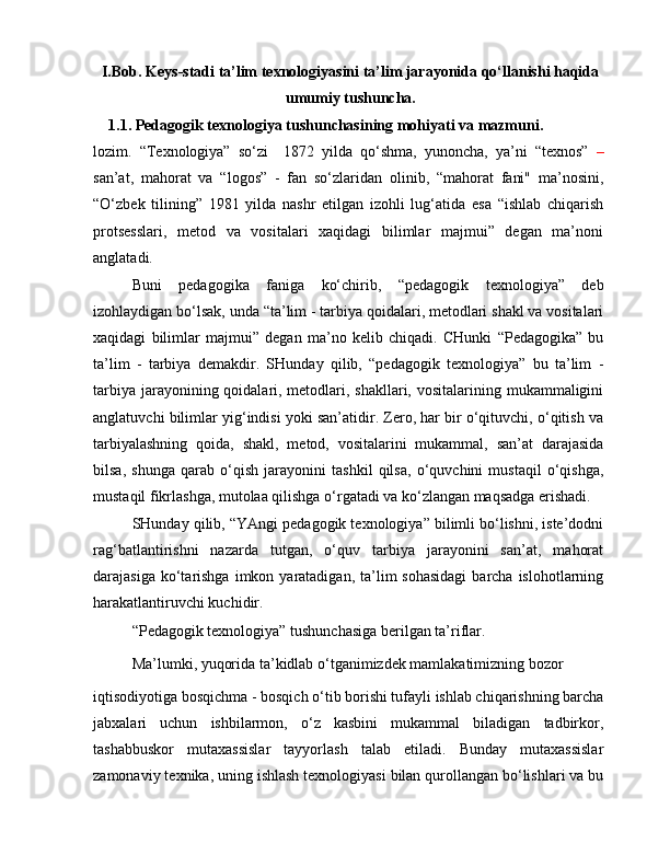 I.Bob. Keys-stadi ta’lim texnologiyasini ta’lim jarayonida qo‘llanishi haqida
umumiy tushuncha.
1.1. Pedagogik texnologiya tushunchasining mohiyati va mazmuni.
lozim.   “Texnologiya”   so‘zi     1872   yilda   qo‘shma,   yunoncha,   ya’ni   “texnos”   –
san’at,   mahorat   va   “logos”   -   fan   so‘zlaridan   olinib,   “mahorat   fani"   ma’nosini,
“O‘zbek   tilining”   1981   yilda   nashr   etilgan   izohli   lug‘atida   esa   “ishlab   chiqarish
protsesslari,   metod   va   vositalari   xaqidagi   bilimlar   majmui”   degan   ma’noni
anglatadi.
Buni   pedagogika   faniga   ko‘chirib,   “pedagogik   texnologiya”   deb
izohlaydigan bo‘lsak, unda “ta’lim - tarbiya qoidalari, metodlari shakl va vositalari
xaqidagi   bilimlar   majmui”   degan   ma’no   kelib   chiqadi.   CHunki   “Pedagogika”   bu
ta’lim   -   tarbiya   demakdir.   SHunday   qilib,   “pedagogik   texnologiya”   bu   ta’lim   -
tarbiya jarayonining qoidalari, metodlari, shakllari, vositalarining mukammaligini
anglatuvchi bilimlar yig‘indisi yoki san’atidir. Zero, har bir o‘qituvchi, o‘qitish va
tarbiyalashning   qoida,   shakl,   metod,   vositalarini   mukammal,   san’at   darajasida
bilsa,   shunga   qarab   o‘qish   jarayonini   tashkil   qilsa,   o‘quvchini   mustaqil   o‘qishga,
mustaqil fikrlashga, mutolaa qilishga o‘rgatadi va ko‘zlangan maqsadga erishadi.
SHunday qilib, “YAngi pedagogik texnologiya” bilimli bo‘lishni, iste’dodni
rag‘batlantirishni   nazarda   tutgan,   o‘quv   tarbiya   jarayonini   san’at,   mahorat
darajasiga  ko‘tarishga  imkon  yaratadigan,  ta’lim  sohasidagi   barcha  islohotlarning
harakatlantiruvchi kuchidir.
“Pedagogik texnologiya” tushunchasiga berilgan ta’riflar.
Ma’lumki, yuqorida ta’kidlab o‘tganimizdek mamlakatimizning bozor
iqtisodiyotiga bosqichma - bosqich o‘tib borishi tufayli ishlab chiqarishning barcha
jabxalari   uchun   ishbilarmon,   o‘z   kasbini   mukammal   biladigan   tadbirkor,
tashabbuskor   mutaxassislar   tayyorlash   talab   etiladi.   Bunday   mutaxassislar
zamonaviy texnika, uning ishlash texnologiyasi bilan qurollangan bo‘lishlari va bu 