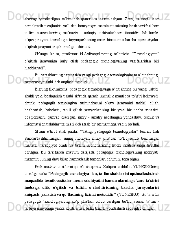 shaxsga   yunaltirilgan   ta’lim   deb   qarash   mujassamlashgan.   Zero,   mustaqillik   va
demokratik rivojlanish yo‘lidan borayotgan mamlakatimizning bosh vazifasi  ham
ta’lim   oluvchilarning   ma’naviy   -   axloqiy   tarbiyalashdan   iboratdir.   Ma’lumki,
o‘quv   jarayoni   texnologik   tayyorgarlikning  asosi   hisoblanib   barcha   operatsiyalar,
o‘qitish jarayoni orqali amalga oshiriladi.
SHunga   ko‘ra,   professor   N.Avliyoqulovning   ta’biricha   “Texnologiyani”
o‘qitish   jarayoniga   joriy   etish   pedagogik   texnologiyaning   vazifalaridan   biri
hisoblanadi”.
Bu qarashlarning barchasida yangi pedagogik texnologiyalarga o‘qitishning 
zamonaviy uslubi deb anglash mavjud.
Bizning fikrimizcha, pedagogik texnologiyaga o‘qitishning bir yangi uslubi,
shakli  yoki boshqarish uslubi  sifatida qarash unchalik mantiqqa to‘g‘ri kelmaydi,
chunki   pedagogik   texnologiya   tushunchasini   o‘quv   jarayonini   tashkil   qilish,
boshqarish,   baholash,   tahlil   qilish   jarayonlarining   bir   yoki   bir   necha   sohasini,
bosqichlarini   qamrab   oladigan,   ilmiy   -   amaliy   asoslangan   yondashuv,   texnik   va
informatsion uslublar tizimlari deb atash bir oz mantiqqa yaqin bo‘ladi.
SHuni   e’tirof   etish   joizki,   “YAngi   pedagogik   texnologiyalar”   termini   hali
standartlashtirilmagan,   uning   mohiyati   ilmiy   jihatdan   to‘liq   ochib   berilmagan
mahsuli,   taraqqiyot   omili   va   ta’lim   islohotlarining   kuchi   sifatida   unga   ta’riflar
berilgan.   Bu   ta’riflarda   ma’lum   darajada   pedagogik   texnologiyaning   mohiyati,
mazmuni, uning davr bilan hamnafaslik tomonlari echimini topa olgan.
Endi  mazkur  ta’riflarni  qo‘rib  chiqamiz.   Xalqaro  tashkilot   YUNESKOning
ta’rifiga ko‘ra  “Pedagogik texnologiya - bu, ta’lim shakllarini optimallashtirish
maqsadida texnik vositalar, inson salohiyatini hamda ularning o‘zaro ta’sirini
inobatga   olib,   o‘qitish   va   bilish,   o‘zlashtirishning   barcha   jarayonlarini
aniqlash, yaratish va qo‘llashning tizimli metodidir”  (YUNESKO). Bu ta’rifda
pedagogik   texnologiyaning   ko‘p   jihatlari   ochib   berilgan   bo‘lib   asosan   ta’lim   -
tarbiya jarayoniga yakka xolda emas, balki tizimli yondashish asos qilib olingan. 