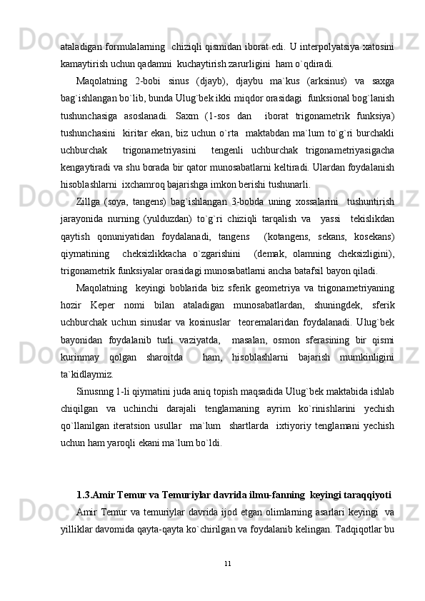 ataladigan formulalarning   chiziqli qismidan iborat edi. U interpolyatsiya xatosini
kamaytirish uchun qadamni  kuchaytirish zarurligini  ham o`qdiradi.
Maqolatning   2-bobi   sinus   (djayb),   djaybu   ma`kus   (arksinus)   va   saxga
bag`ishlangan bo`lib, bunda Ulug`bek ikki miqdor orasidagi  funksional bog`lanish
tushunchasiga   asoslanadi.   Saxm   (1-sos   dan     iborat   trigonametrik   funksiya)
tushunchasini     kiritar   ekan,  biz  uchun   o`rta    maktabdan  ma`lum   to`g`ri  burchakli
uchburchak     trigonametriyasini     tengenli   uchburchak   trigonametriyasigacha
kengaytiradi va shu borada bir qator munosabatlarni keltiradi. Ulardan foydalanish
hisoblashlarni  ixchamroq bajarishga imkon berishi tushunarli.
Zillga   (soya,   tangens)   bag`ishlangan   3-bobda   uning   xossalarini     tushuntirish
jarayonida   nurning   (yulduzdan)   to`g`ri   chiziqli   tarqalish   va     yassi     tekislikdan
qaytish   qonuniyatidan   foydalanadi,   tangens     (kotangens,   sekans,   kosekans)
qiymatining     cheksizlikkacha   o`zgarishini     (demak,   olamning   cheksizligini),
trigonametrik funksiyalar orasidagi munosabatlarni ancha batafsil bayon qiladi.
Maqolatning     keyingi   boblarida   biz   sferik   geometriya   va   trigonametriyaning
hozir   Keper   nomi   bilan   ataladigan   munosabatlardan,   shuningdek,   sferik
uchburchak   uchun   sinuslar   va   kosinuslar     teoremalaridan   foydalanadi.   Ulug`bek
bayonidan   foydalanib   turli   vaziyatda,     masalan,   osmon   sferasining   bir   qismi
kurinmay   qolgan   sharoitda     ham,   hisoblashlarni   bajarish   mumkinligini
ta`kidlaymiz.
Sinusnng 1-li qiymatini juda aniq topish maqsadida Ulug`bek maktabida ishlab
chiqilgan   va   uchinchi   darajali   tenglamaning   ayrim   ko`rinishlarini   yechish
qo`llanilgan   iteratsion   usullar     ma`lum     shartlarda     ixtiyoriy   tenglamani   yechish
uchun ham yaroqli ekani ma`lum bo`ldi.
1.3.Amir Temur va Temuriylar davrida ilmu-fanning  keyingi taraqqiyoti
Amir Temur va temuriylar davrida ijod etgan olimlarning asarlari keyingi   va
yilliklar davomida qayta-qayta ko`chirilgan va foydalanib kelingan. Tadqiqotlar bu
11 