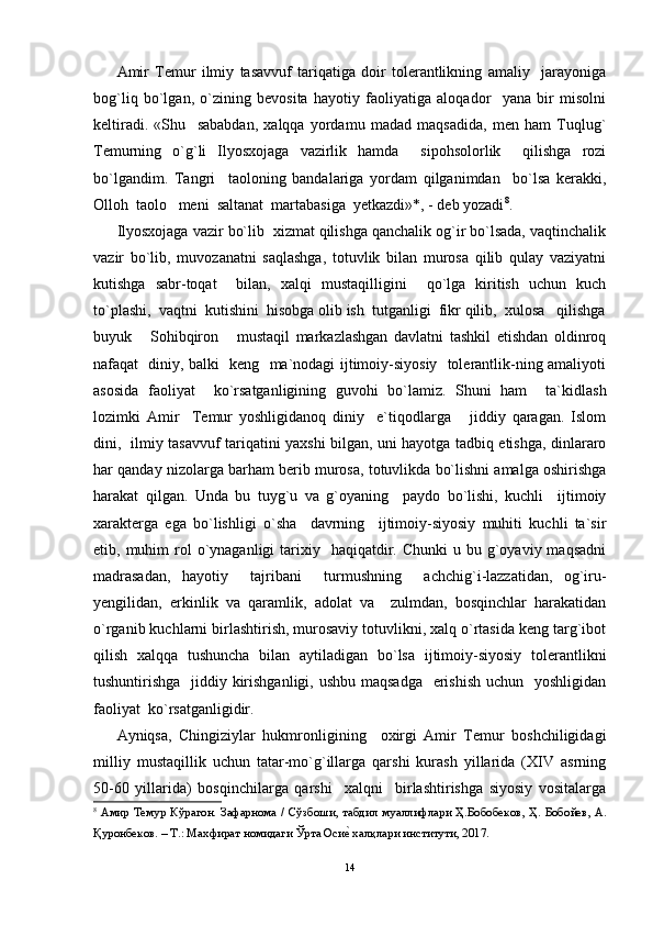 Amir   Temur   ilmiy   tasavvuf   tariqatiga   doir   tolerantlikning   amaliy     jarayoniga
bog`liq   bo`lgan,   o`zining   bevosita   hayotiy   faoliyatiga   aloqador     yana   bir   misolni
keltiradi.   «Shu     sababdan,   xalqqa   yordamu   madad   maqsadida,   men   ham   Tuqlug`
Temurning   o`g`li   Ilyosxojaga   vazirlik   hamda     sipohsolorlik     qilishga   rozi
bo`lgandim.   Tangri     taoloning   bandalariga   yordam   qilganimdan     bo`lsa   kerakki,
Olloh  taolo   meni  saltanat  martabasiga  yetkazdi»*, - deb yozadi 8
.
Ilyosxojaga vazir bo`lib  xizmat qilishga qanchalik og`ir bo`lsada, vaqtinchalik
vazir   bo`lib,   muvozanatni   saqlashga,   totuvlik   bilan   murosa   qilib   qulay   vaziyatni
kutishga   sabr-toqat     bilan,   xalqi   mustaqilligini     qo`lga   kiritish   uchun   kuch
to`plashi,  vaqtni  kutishini  hisobga olib ish  tutganligi  fikr qilib,  xulosa   qilishga
buyuk       Sohibqiron       mustaqil   markazlashgan   davlatni   tashkil   etishdan   oldinroq
nafaqat   diniy, balki   keng   ma`nodagi ijtimoiy-siyosiy   tolerantlik-ning amaliyoti
asosida   faoliyat     ko`rsatganligining   guvohi   bo`lamiz.   Shuni   ham     ta`kidlash
lozimki   Amir     Temur   yoshligidanoq   diniy     e`tiqodlarga       jiddiy   qaragan.   Islom
dini,   ilmiy tasavvuf tariqatini yaxshi bilgan, uni hayotga tadbiq etishga, dinlararo
har qanday nizolarga barham berib murosa, totuvlikda bo`lishni amalga oshirishga
harakat   qilgan.   Unda   bu   tuyg`u   va   g`oyaning     paydo   bo`lishi,   kuchli     ijtimoiy
xarakterga   ega   bo`lishligi   o`sha     davrning     ijtimoiy-siyosiy   muhiti   kuchli   ta`sir
etib, muhim   rol   o`ynaganligi   tarixiy   haqiqatdir. Chunki  u  bu g`oyaviy maqsadni
madrasadan,   hayotiy     tajribani     turmushning     achchig`i-lazzatidan,   og`iru-
yengilidan,   erkinlik   va   qaramlik,   adolat   va     zulmdan,   bosqinchlar   harakatidan
o`rganib kuchlarni birlashtirish, murosaviy totuvlikni, xalq o`rtasida keng targ`ibot
qilish   xalqqa   tushuncha   bilan   aytiladigan   bo`lsa   ijtimoiy-siyosiy   tolerantlikni
tushuntirishga   jiddiy kirishganligi, ushbu maqsadga   erishish  uchun   yoshligidan
faoliyat  ko`rsatganligidir.
Ayniqsa,   Chingiziylar   hukmronligining     oxirgi   Amir   Temur   boshchiligidagi
milliy   mustaqillik   uchun   tatar-mo`g`illarga   qarshi   kurash   yillarida   (XIV   asrning
50-60   yillarida)   bosqinchilarga   qarshi     xalqni     birlashtirishga   siyosiy   vositalarga
8
  A мир   Темур   Кўр a г o н .   З a ф a рн o м a /   Сўзб o ши ,   т a бдил   му a ллифл a ри   Ҳ . Б o б o бек o в ,   Ҳ .   Б o б o йев , A.
Қур o нбек o в . –  Т .:  М ax фир a т   н o мид a ги   Ўрт a  Осиеh  xa лқл a ри   институти , 2017. 
14 