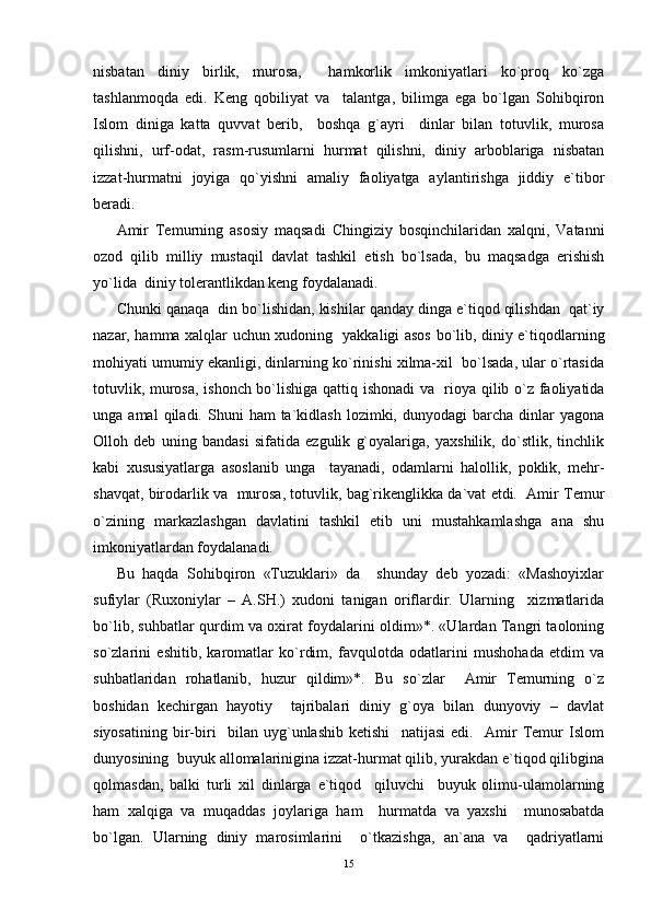 nisbatan   diniy   birlik,   murosa,     hamkorlik   imkoniyatlari   ko`proq   ko`zga
tashlanmoqda   edi.   Keng   qobiliyat   va     talantga,   bilimga   ega   bo`lgan   Sohibqiron
Islom   diniga   katta   quvvat   berib,     boshqa   g`ayri     dinlar   bilan   totuvlik,   murosa
qilishni,   urf-odat,   rasm-rusumlarni   hurmat   qilishni,   diniy   arboblariga   nisbatan
izzat-hurmatni   joyiga   qo`yishni   amaliy   faoliyatga   aylantirishga   jiddiy   e`tibor
beradi.
Amir   Temurning   asosiy   maqsadi   Chingiziy   bosqinchilaridan   xalqni,   Vatanni
ozod   qilib   milliy   mustaqil   davlat   tashkil   etish   bo`lsada,   bu   maqsadga   erishish
yo`lida  diniy tolerantlikdan keng foydalanadi. 
Chunki qanaqa  din bo`lishidan, kishilar qanday dinga e`tiqod qilishdan  qat`iy
nazar, hamma xalqlar uchun xudoning   yakkaligi asos bo`lib, diniy e`tiqodlarning
mohiyati umumiy ekanligi, dinlarning ko`rinishi xilma-xil  bo`lsada, ular o`rtasida
totuvlik, murosa, ishonch bo`lishiga qattiq ishonadi  va   rioya qilib o`z faoliyatida
unga  amal  qiladi.  Shuni   ham   ta`kidlash  lozimki,  dunyodagi   barcha  dinlar   yagona
Olloh   deb   uning   bandasi   sifatida   ezgulik   g`oyalariga,   yaxshilik,   do`stlik,   tinchlik
kabi   xususiyatlarga   asoslanib   unga     tayanadi,   odamlarni   halollik,   poklik,   mehr-
shavqat, birodarlik va  murosa, totuvlik, bag`rikenglikka da`vat etdi.  Amir Temur
o`zining   markazlashgan   davlatini   tashkil   etib   uni   mustahkamlashga   ana   shu
imkoniyatlardan foydalanadi.
Bu   haqda   Sohibqiron   «Tuzuklari»   da     shunday   deb   yozadi:   «Mashoyixlar
sufiylar   (Ruxoniylar   –   A.SH.)   xudoni   tanigan   oriflardir.   Ularning     xizmatlarida
bo`lib, suhbatlar qurdim va oxirat foydalarini oldim»*. «Ulardan Tangri taoloning
so`zlarini   eshitib,   karomatlar   ko`rdim,   favqulotda   odatlarini   mushohada   etdim   va
suhbatlaridan   rohatlanib,   huzur   qildim»*.   Bu   so`zlar     Amir   Temurning   o`z
boshidan   kechirgan   hayotiy     tajribalari   diniy   g`oya   bilan   dunyoviy   –   davlat
siyosatining   bir-biri     bilan   uyg`unlashib   ketishi     natijasi   edi.     Amir   Temur   Islom
dunyosining  buyuk allomalarinigina izzat-hurmat qilib, yurakdan e`tiqod qilibgina
qolmasdan,   balki   turli   xil   dinlarga   e`tiqod     qiluvchi     buyuk   olimu-ulamolarning
ham   xalqiga   va   muqaddas   joylariga   ham     hurmatda   va   yaxshi     munosabatda
bo`lgan.   Ularning   diniy   marosimlarini     o`tkazishga,   an`ana   va     qadriyatlarni
15
