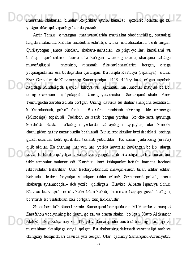 imoratlar,   shaharlar,   binolar,   ko`priklar   qurib,   kanallar     qozdirib,   orasta,   go`zal
yodgorliklar qoldirganligi haqida yozadi. 
Amir   Temur     o`tkazgan     mashvaratlarida   mamlakat   obodonchiligi,   orastaligi
haqida mutasaddi kishilar hisobotini eshitib, o`z fikr   mulohazalarini berib turgan.
Qurilayotgan   jamoa   binolari,   shaharu-sarhadlar,   ko`prigu-yo`llar,   kanallarni   va
boshqa     qurilishlarni     borib   o`zi   ko`rgan.   Ularning   orasta,   sharqona   uslubga
muvofiqligini     tekshirib,   qimmatli   fikr-mulohazalarini   bergan,   o`ziga
yoqmaganlarini   esa   boshqatdan   qurdirgan.   Bu   haqda   Kastiliya   (Ispaniya)     elchisi
Ryui  Gonzales de Klavixoning Samarqandga   1403-1406 yillarda qilgan sayohati
haqidagi   kundaligida   ajoyib     hikoya   va     qimmatli   ma`lumotlar   mavjud   bo`lib,
uning   mazmuni     qo`yidagicha.   Uning   yozishicha     Samarqand   shahri   Amir
Temurgacha xaroba xolida bo`lgan. Uning  davrida bu shahar sharqona bezatiladi,
ko`rkamlashadi,   go`zallashadi.     «Bu   ishni     podshoh   o`zining     ikki   mirossiga
(Mirzosiga)   topshirdi.   Podshoh   ko`rsatib   bergan   yerdan     ko`cha-rasta   qurishga
kirishildi.   Rasta     o`tadigan   yerlarda   uchraydigan   uy-joylar,   ular   kimniki
ekanligidan qat`iy nazar buzila boshlandi. Bir gurux kishilar buzish ishlari, boshqa
guruh   odamlar   kelib   qurilishni   tezlatib   yubordilar.     Ko`chani     juda   keng   (orasta)
qilib   oldilar.   Ko`chaning     har   yer,   har     yerida   hovuzlar   kovlangan   bo`lib     ularga
suvlar to`ldirilib qo`yilgandi va uzluksiz yangilanardi. Bu ishga  qo`lida hunari bor
ishbilarmonlar   tanlanar   edi.   Kunduz     kuni   ishlaganlar   ketishi   hamona   kechasi
ishlovchilar   kelardilar.   Ular   kechayu-kunduz   shavqin-suron   bilan   ishlar   edilar.
Natijada     kishini   hayratga   soladigan   ishlar   qilindi,   Samarqand   go`zal,   orasta
shaharga   aylanmoqda,–   deb   yozib     qoldirgan     Klavixo.   Albatta   Ispaniya   elchisi
Klavixo   bu   voqealarni   o`z   ko`zi   bilan   ko`rib,     hammasi   haqiqiy   guvoh   bo`lgan,
bo`rttirib  ko`rsatishdan xoli bo`lgan  xorijlik kishidir.
Shuni ham ta`kidlash lozimki, Samarqand haqiqatda e.o. VI-V asrlarda mavjud
Zarafshon vodiysining ko`rkam, go`zal va orasta shahri   bo`lgan. Xatto Aleksandr
Makedonskiy-Zulqarnay e.o. 329 yilda Samarqandni bosib olib uning orastaligi va
mustahkam ekanligiga qoyil   qolgan. Bu shaharning dahshatli vayronaligi arab va
chingiziy bosqinchlari davrida yuz bergan. Ular   qadimiy Samarqand-Afrosiyobni
18