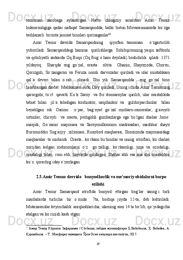tomoman   xarobaga   aylantirgan.   Hatto   chingiziy   amaldori   Amir   Temur
hukmronligiga   qadar   nafaqat   Samarqandda,   balki   butun   Movaraunnaxrda   ko`zga
tashlanarli  bironta jamoat binolari qurmaganlar 11
.
Amir   Temur   davrida   Samarqandning     qiyofasi   tamoman     o`zgartirilib
yuboriladi.   Samarqanddagi   hamma     qurilishlarga     Sohibqironning   yaqin   safdoshi
va qobiliyatli sarkarda Oq Buqo (Oq Bug`o ham deyiladi) boshchilik  qiladi. 1371
yildayoq     Sharqda   eng   go`zal,   orasta     oltita     Ohanin,   Shayxzoda,   Chorsu,
Qorizgoh,   So`zangaron   va   Feruza   nomli   darvozalar   quriladi   va   ular   mustahkam
qal`a   devori   bilan   o`rab     olinadi.   Shu   yili   Samarqandda     eng   go`zal   bino
hisoblangan davlat  Mahkamasi-Arki Oliy quriladi. Uning ichida Amir Temurning
qarorgohi,   to`rt     qavatli   Ko`k   Saroy     va   Bo`stonsaroylar   qurilib,   ular   orastalikda
tabiat   bilan     jil`a   talashgan   koshinkor,   naqshinkor   va     guldorparchinlar     bilan
bezatilgan   edi.   Osmon     o`par,   bag`oyat   go`zal   minbaru-minoralar,   g`aroyib
ustunlar,   chiroyli     va   orasta,   peshgohli   gumbazlarga   ega   bo`lgan   shahar   Jome`
masjidi,   Go`ramir   majmuasi   va   Saroymulkxonim   madrasalari,   mashhur   shayx
Burxoniddin   Sog`arjiy     xilxonasi,   Ruxobod   maqbarasi,   Shoxizinda   majmuasidagi
maqbaralar  ta`mirlandi.  Orasta,  ko`rkam bu binolar va uning  atroflari, ko`chalari
xorijdan   kelgan   mehmonlarni   o`z     go`zalligi,   ko`rkamligi,   toza   va   ozodaligi,
orastaligi  bilan   rom  etib,  hayratda qoldirgan. Shahar   ahli  esa   ana shu  orastalikni
ko`z  qorachig`iday e`zozlagan.
2.3.Amir Temur davrida   bunyodkorlik va me’moriy obidalarni barpo
etilishi
Amir   Temur   Samarqand   atrofida   bunyod   ettirgan   bog`lar   sanog`i   turli
manbalarda   turlicha:   bir   o`rinda     7ta,   boshqa   joyda   12-ta,   deb   keltiriladi.
Mutaxassislar keyinchalik  aniqlashlaricha, ularning soni 14 ta bo`lib, qo`yidagicha
atalgan va ko`rinish kasb etgan: 
11
  A мир   Темур   Кўр a г o н .   З a ф a рн o м a /   Сўзб o ши ,   т a бдил   му a ллифл a ри   Ҳ . Б o б o бек o в ,   Ҳ .   Б o б o йев , A.
Қур o нбек o в . –  Т .:  М ax фир a т   н o мид a ги   Ўрт a  Осиеh  xa лқл a ри   институти , 2017. 
19