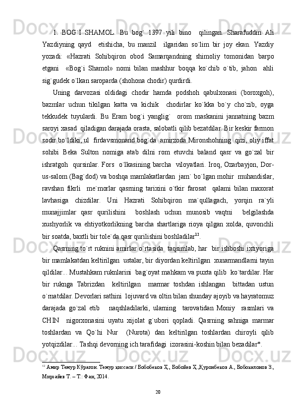 1.   BOG`I   SHAMOL.   Bu   bog`   1397   yili   bino     qilingan.   Sharafuddin   Ali
Yazdiyning   qayd     etishicha,   bu   manzil     ilgaridan   so`lim   bir   joy   ekan.   Yazdiy
yozadi:   «Hazrati   Sohibqiron   obod   Samarqandning   shimoliy   tomonidan   barpo
etgani     «Bog`i   Shamol»   nomi   bilan   mashhur   boqqa   ko`chib   o`tib,   jahon     ahli
sig`gudek o`lkan saroparda (shohona chodir) qurdirdi.
Uning   darvozasi   oldidagi   chodir   hamda   podshoh   qabulxonasi   (boroxgoh),
bazmlar   uchun   tikilgan   katta   va   kichik     chodirlar   ko`kka   bo`y   cho`zib,   oyga
tekkudek   tuyulardi.   Bu   Eram   bog`i   yanglig`     orom   maskanini   jannatning   bazm
saroyi xasad  qiladigan darajada orasta, salobatli qilib bezatdilar. Bir keskir farmon
sodir bo`ldiki, ul  firdavsmonand bog`da  amirzoda Mironshohning  qizi, oliy iffat
sohibi   Beka   Sulton   nomiga   atab   dilni   rom   etuvchi   baland   qasr   va   go`zal   bir
ishratgoh   qursinlar.  Fors   o`lkasining barcha    viloyatlari. Iroq, Ozarbayjon, Dor-
us-salom (Bag`dod) va boshqa mamlakatlardan  jam` bo`lgan mohir  muhandislar,
ravshan   fikrli     me`morlar   qasrning   tarixini   o`tkir   farosat     qalami   bilan   maxorat
lavhasiga   chizdilar.   Uni   Hazrati   Sohibqiron   ma`qullagach,   yorqin   ra`yli
munajjimlar   qasr   qurilishini     boshlash   uchun   munosib   vaqtni     belgilashda
xushyorlik   va   ehtiyotkorlikning   barcha   shartlariga   rioya   qilgan   xolda,   quvonchli
bir soatda, baxtli bir tole`da qasr qurilishini boshladilar 12
.
Qasrning to`rt ruknini amirlar o`rtasida   taqsimlab, har   bir ishboshi ixtiyoriga
bir mamlakatdan keltirilgan  ustalar, bir diyordan keltirilgan  xunarmandlarni tayin
qildilar... Mustahkam ruknlarini  bag`oyat mahkam va puxta qilib  ko`tardilar. Har
bir   ruknga   Tabrizdan     keltirilgan     marmar   toshdan   ishlangan     bittadan   ustun
o`rnatdilar. Devorlari sathini  lojuvard va oltin bilan shunday ajoyib va hayratomuz
darajada   go`zal   etib       naqshladilarki,   ularning     tarovatidan   Moniy     rasmlari   va
CHIN     nigorxonasini   uyatu   xijolat   g`ubori   qopladi.   Qasrning   sahniga   marmar
toshlardan   va   Qo`hi   Nur     (Nurota)   dan   keltirilgan   toshlardan   chiroyli   qilib
yotqizdilar... Tashqi devorning ich tarafidagi  izorasini-koshin bilan bezadilar*.
12
  A мир   Темур   Кўр a г o н .  Темур   қисс a си  /  Б o б o бек o в   Ҳ .,  Б o б o йев   Ҳ ., Қур o нбек o в  A.,  Б o б o к a л o н o в   З .,
Мирз a йев   Т . –  Т .:  Ф a н , 2014.
20