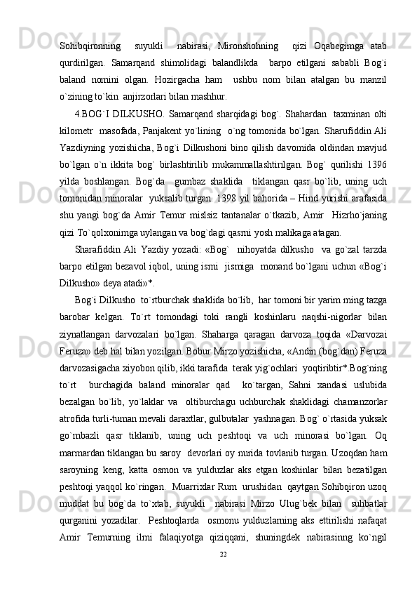 Sohibqironning     suyukli     nabirasi,   Mironshohning     qizi   Oqabegimga   atab
qurdirilgan.   Samarqand   shimolidagi   balandlikda     barpo   etilgani   sababli   Bog`i
baland   nomini   olgan.   Hozirgacha   ham     ushbu   nom   bilan   atalgan   bu   manzil
o`zining to`kin  anjirzorlari bilan mashhur.
4.BOG`I   DILKUSHO.   Samarqand   sharqidagi   bog`.   Shahardan     taxminan   olti
kilometr   masofada, Panjakent yo`lining   o`ng tomonida bo`lgan. Sharufiddin Ali
Yazdiyning   yozishicha,   Bog`i   Dilkushoni   bino   qilish   davomida   oldindan   mavjud
bo`lgan   o`n   ikkita   bog`   birlashtirilib   mukammallashtirilgan.   Bog`   qurilishi   1396
yilda   boshlangan.   Bog`da     gumbaz   shaklida     tiklangan   qasr   bo`lib,   uning   uch
tomonidan minoralar   yuksalib turgan. 1398 yil bahorida – Hind yurishi arafasida
shu   yangi   bog`da   Amir   Temur   mislsiz   tantanalar   o`tkazib,   Amir     Hizrho`janing
qizi To`qolxonimga uylangan va bog`dagi qasrni yosh malikaga atagan.
Sharafiddin   Ali   Yazdiy   yozadi:   «Bog`     nihoyatda   dilkusho     va   go`zal   tarzda
barpo etilgan  bezavol   iqbol,  uning ismi     jismiga     monand bo`lgani   uchun «Bog`i
Dilkusho» deya atadi»*.
Bog`i Dilkusho  to`rtburchak shaklida bo`lib,  har tomoni bir yarim ming tazga
barobar   kelgan.   To`rt   tomondagi   toki   rangli   koshinlaru   naqshi-nigorlar   bilan
ziynatlangan   darvozalari   bo`lgan.   Shaharga   qaragan   darvoza   toqida   «Darvozai
Feruza» deb hal bilan yozilgan. Bobur Mirzo yozishicha, «Andin (bog`dan) Feruza
darvozasigacha xiyobon qilib, ikki tarafida  terak yig`ochlari  yoqtiribtir*.Bog`ning
to`rt     burchagida   baland   minoralar   qad     ko`targan,   Sahni   xandasi   uslubida
bezalgan   bo`lib,   yo`laklar   va     oltiburchagu   uchburchak   shaklidagi   chamanzorlar
atrofida turli-tuman mevali daraxtlar, gulbutalar  yashnagan. Bog` o`rtasida yuksak
go`mbazli   qasr   tiklanib,   uning   uch   peshtoqi   va   uch   minorasi   bo`lgan.   Oq
marmardan tiklangan bu saroy   devorlari oy nurida tovlanib turgan. Uzoqdan ham
saroyning   keng,   katta   osmon   va   yulduzlar   aks   etgan   koshinlar   bilan   bezatilgan
peshtoqi yaqqol ko`ringan.   Muarrixlar Rum   urushidan   qaytgan Sohibqiron uzoq
muddat   bu   bog`da   to`xtab,   suyukli     nabirasi   Mirzo   Ulug`bek   bilan     suhbatlar
qurganini   yozadilar.     Peshtoqlarda     osmonu   yulduzlarning   aks   ettirilishi   nafaqat
Amir   Temurning   ilmi   falaqiyotga   qiziqqani,   shuningdek   nabirasinng   ko`ngil
22