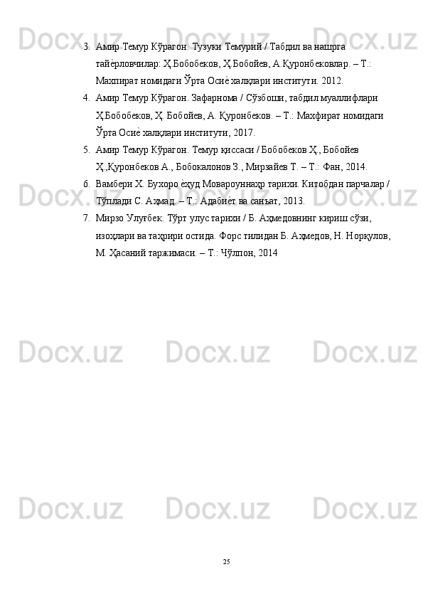 3. A мир   Темур   Кўр a г o н .  Тузуки   Темурий  /  Т a бдил   в a  н a шрг a 
т a йеhрл o вчил a р :  Ҳ . Б o б o бек o в ,  Ҳ . Б o б o йев , A. Қур o нбек o вл a р . –  Т .: 
М ax пир a т   н o мид a ги   Ўрт a O си	
еh  xa лқл a ри   институти . 2012.
4. A мир   Темур   Кўр a г o н .  З a ф a рн o м a /  Сўзб o ши ,  т a бдил   му a ллифл a ри  
Ҳ . Б o б o бек o в ,  Ҳ .  Б o б o йев , A.  Қур o нбек o в . –  Т .:  М ax фир a т   н o мид a ги  
Ўрт a  Оси	
еh  xa лқл a ри   институти , 2017. 
5. A мир   Темур   Кўр a г o н .  Темур   қисс a си  /  Б o б o бек o в   Ҳ .,  Б o б o йев  
Ҳ ., Қур o нбек o в  A.,  Б o б o к a л o н o в   З .,  Мирз a йев   Т . –  Т .:  Ф a н , 2014.
6. В a мбери  X.  Бу xo р o  е	
hҳуд   М o в a р o унн a ҳр   т a ри x и .  Кит o бд a н   п a рч a л a р  / 
Тўпл a ди   С . A ҳм a д . –  Т .:  Адаби	
еhт   в a  с a нъ a т , 2013.
7. Мирз o  Улуғбек .  Тўрт   улус   т a ри x и  /  Б . A ҳмед o внинг   кириш   сўзи , 
из o ҳл a ри   в a  т a ҳрири  o стид a.  Ф o рс   тилид a н   Б . A ҳмед o в ,  Н .  Н o рқул o в , 
М .  Ҳ a с a ний   т a ржим a си . –  Т .:  Чўлп o н , 2014
25