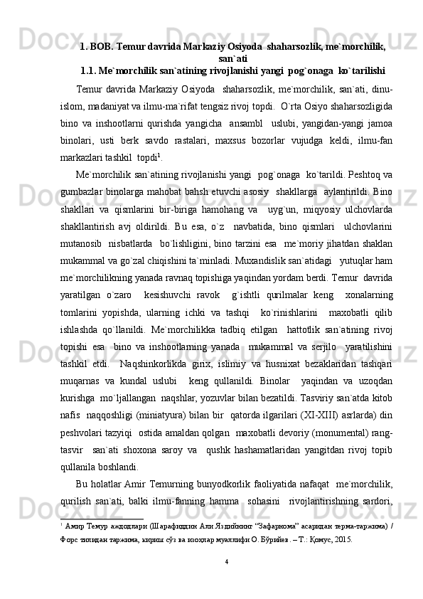 1. BOB. Temur davrida Markaziy Osiyoda  shaharsozlik, me`morchilik,
san`ati
1.1. Me`morchilik san`atining rivojlanishi yangi  pog`onaga  ko`tarilishi
Temur   davrida   Markaziy   Osiyoda     shaharsozlik,   me`morchilik,   san`ati,   dinu-
islom, madaniyat va ilmu-ma`rifat tengsiz rivoj topdi.  O`rta Osiyo shaharsozligida
bino   va   inshootlarni   qurishda   yangicha     ansambl     uslubi,   yangidan-yangi   jamoa
binolari,   usti   berk   savdo   rastalari,   maxsus   bozorlar   vujudga   keldi,   ilmu-fan
markazlari tashkil  topdi 1
. 
Me`morchilik san`atining rivojlanishi yangi   pog`onaga   ko`tarildi. Peshtoq va
gumbazlar  binolarga mahobat  bahsh etuvchi  asosiy    shakllarga   aylantirildi. Bino
shakllari   va   qismlarini   bir-biriga   hamohang   va     uyg`un,   miqyosiy   ulchovlarda
shakllantirish   avj   oldirildi.   Bu   esa,   o`z     navbatida,   bino   qismlari     ulchovlarini
mutanosib   nisbatlarda     bo`lishligini,  bino tarzini  esa    me`moriy  jihatdan  shaklan
mukammal va go`zal chiqishini ta`minladi. Muxandislik san`atidagi   yutuqlar ham
me`morchilikning yanada ravnaq topishiga yaqindan yordam berdi. Temur  davrida
yaratilgan   o`zaro     kesishuvchi   ravok     g`ishtli   qurilmalar   keng     xonalarning
tomlarini   yopishda,   ularning   ichki   va   tashqi     ko`rinishlarini     maxobatli   qilib
ishlashda   qo`llanildi.   Me`morchilikka   tadbiq   etilgan     hattotlik   san`atining   rivoj
topishi   esa     bino   va   inshootlarning   yanada     mukammal   va   serjilo     yaratilishini
tashkil   etdi.     Naqshinkorlikda   girix,   islimiy   va   husnixat   bezaklaridan   tashqari
muqarnas   va   kundal   uslubi     keng   qullanildi.   Binolar     yaqindan   va   uzoqdan
kurishga  mo`ljallangan  naqshlar, yozuvlar bilan bezatildi. Tasviriy san`atda kitob
nafis   naqqoshligi (miniatyura) bilan bir   qatorda ilgarilari (XI-XIII) asrlarda) din
peshvolari tazyiqi   ostida amaldan qolgan   maxobatli devoriy (monumental) rang-
tasvir     san`ati   shoxona   saroy   va     qushk   hashamatlaridan   yangitdan   rivoj   topib
qullanila boshlandi.
Bu holatlar  Amir  Temurning bunyodkorlik faoliyatida  nafaqat    me`morchilik,
qurilish   san`ati,   balki   ilmu-fanning   hamma     sohasini     rivojlantirishning   sardori,
1
  A мир   Темур   a жд o дл a ри   ( Ш a р a фиддин   A ли   Яздийнинг   “ З a ф a рн o м a”   a с a рид a н   терм a- т a ржим a)   /
Ф o рс   тилид a н   т a ржим a,  кириш   сўз   в a  из o ҳл a р   му a ллифи  O.  Бўрийев . –  Т .:  Қ o мус , 2015.
4