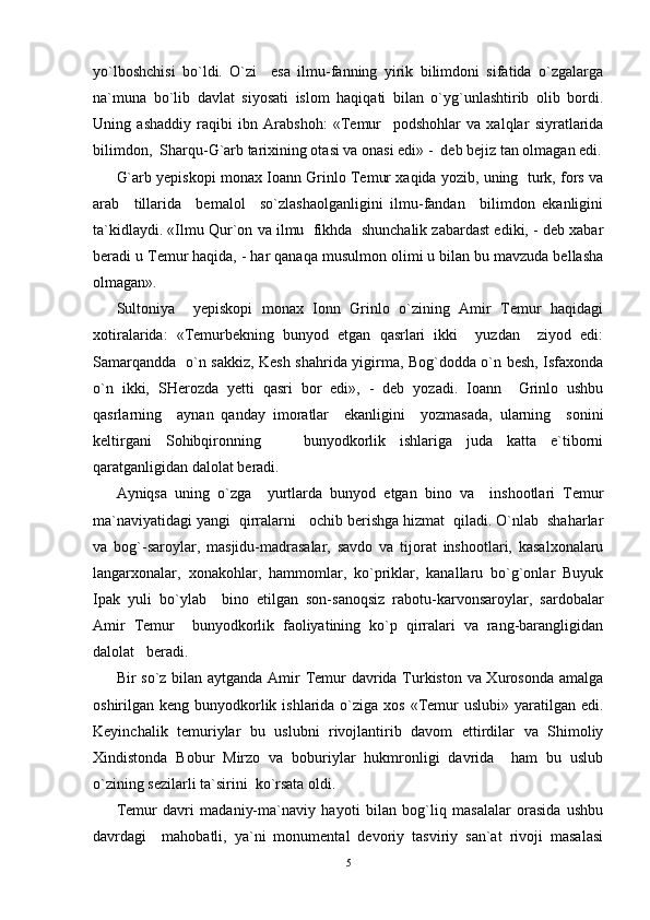 yo`lboshchisi   bo`ldi.   O`zi     esa   ilmu-fanning   yirik   bilimdoni   sifatida   o`zgalarga
na`muna   bo`lib   davlat   siyosati   islom   haqiqati   bilan   o`yg`unlashtirib   olib   bordi.
Uning   ashaddiy   raqibi   ibn   Arabshoh:   «Temur     podshohlar   va   xalqlar   siyratlarida
bilimdon,  Sharqu-G`arb tarixining otasi va onasi edi» -  deb bejiz tan olmagan edi.
G`arb yepiskopi monax Ioann Grinlo Temur xaqida yozib, uning  turk, fors va
arab     tillarida     bemalol     so`zlashaolganligini   ilmu-fandan     bilimdon   ekanligini
ta`kidlaydi. «Ilmu Qur`on va ilmu  fikhda  shunchalik zabardast ediki, - deb xabar
beradi u Temur haqida, - har qanaqa musulmon olimi u bilan bu mavzuda bellasha
olmagan».
Sultoniya     yepiskopi   monax   Ionn   Grinlo   o`zining   Amir   Temur   haqidagi
xotiralarida:   «Temurbekning   bunyod   etgan   qasrlari   ikki     yuzdan     ziyod   edi:
Samarqandda   o`n sakkiz, Kesh shahrida yigirma, Bog`dodda o`n besh, Isfaxonda
o`n   ikki,   SHerozda   yetti   qasri   bor   edi»,   -   deb   yozadi.   Ioann     Grinlo   ushbu
qasrlarning     aynan   qanday   imoratlar     ekanligini     yozmasada,   ularning     sonini
keltirgani   Sohibqironning       bunyodkorlik   ishlariga   juda   katta   e`tiborni
qaratganligidan dalolat beradi.
Ayniqsa   uning   o`zga     yurtlarda   bunyod   etgan   bino   va     inshootlari   Temur
ma`naviyatidagi yangi  qirralarni   ochib berishga hizmat  qiladi. O`nlab  shaharlar
va   bog`-saroylar,   masjidu-madrasalar,   savdo   va   tijorat   inshootlari,   kasalxonalaru
langarxonalar,   xonakohlar,   hammomlar,   ko`priklar,   kanallaru   bo`g`onlar   Buyuk
Ipak   yuli   bo`ylab     bino   etilgan   son-sanoqsiz   rabotu-karvonsaroylar,   sardobalar
Amir   Temur     bunyodkorlik   faoliyatining   ko`p   qirralari   va   rang-barangligidan
dalolat   beradi.
Bir so`z bilan aytganda Amir Temur  davrida Turkiston va Xurosonda amalga
oshirilgan keng bunyodkorlik ishlarida  o`ziga xos  «Temur  uslubi» yaratilgan edi.
Keyinchalik   temuriylar   bu   uslubni   rivojlantirib   davom   ettirdilar   va   Shimoliy
Xindistonda   Bobur   Mirzo   va   boburiylar   hukmronligi   davrida     ham   bu   uslub
o`zining sezilarli ta`sirini  ko`rsata oldi.
Temur   davri   madaniy-ma`naviy   hayoti   bilan   bog`liq   masalalar   orasida   ushbu
davrdagi     mahobatli,   ya`ni   monumental   devoriy   tasviriy   san`at   rivoji   masalasi
5 