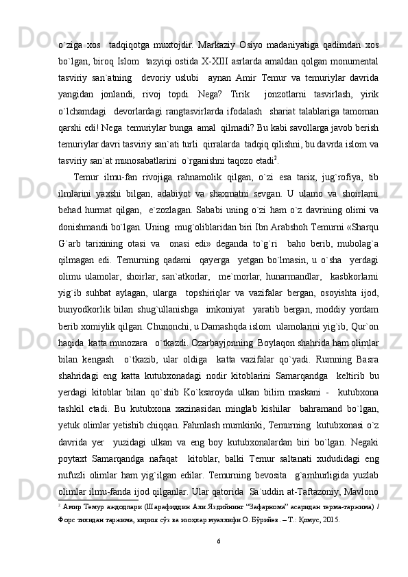 o`ziga   xos     tadqiqotga   muxtojdir.   Markaziy   Osiyo   madaniyatiga   qadimdan   xos
bo`lgan,  biroq  Islom     tazyiqi  ostida  X-XIII  asrlarda  amaldan  qolgan monumental
tasviriy   san`atning     devoriy   uslubi     aynan   Amir   Temur   va   temuriylar   davrida
yangidan   jonlandi,   rivoj   topdi.   Nega?   Tirik     jonzotlarni   tasvirlash,   yirik
o`lchamdagi     devorlardagi   rangtasvirlarda   ifodalash     shariat   talablariga   tamoman
qarshi edi! Nega  temuriylar bunga  amal  qilmadi? Bu kabi savollarga javob berish
temuriylar davri tasviriy san`ati turli  qirralarda  tadqiq qilishni, bu davrda islom va
tasviriy san`at munosabatlarini  o`rganishni taqozo etadi 2
.
Temur   ilmu-fan   rivojiga   rahnamolik   qilgan,   o`zi   esa   tarix,   jug`rofiya,   tib
ilmlarini   yaxshi   bilgan,   adabiyot   va   shaxmatni   sevgan.   U   ulamo   va   shoirlarni
behad   hurmat   qilgan,     e`zozlagan.   Sababi   uning   o`zi   ham   o`z   davrining   olimi   va
donishmandi bo`lgan. Uning  mug`oliblaridan biri Ibn Arabshoh Temurni «Sharqu
G`arb   tarixining   otasi   va     onasi   edi»   deganda   to`g`ri     baho   berib,   mubolag`a
qilmagan   edi.   Temurning   qadami     qayerga     yetgan   bo`lmasin,   u   o`sha     yerdagi
olimu   ulamolar,   shoirlar,   san`atkorlar,     me`morlar,   hunarmandlar,     kasbkorlarni
yig`ib   suhbat   aylagan,   ularga     topshiriqlar   va   vazifalar   bergan,   osoyishta   ijod,
bunyodkorlik   bilan   shug`ullanishga     imkoniyat     yaratib   bergan,   moddiy   yordam
berib xomiylik qilgan. Chunonchi, u Damashqda islom  ulamolarini yig`ib, Qur`on
haqida  katta munozara   o`tkazdi. Ozarbayjonning  Boylaqon shahrida ham olimlar
bilan   kengash     o`tkazib,   ular   oldiga     katta   vazifalar   qo`yadi.   Rumning   Basra
shahridagi   eng   katta   kutubxonadagi   nodir   kitoblarini   Samarqandga     keltirib   bu
yerdagi   kitoblar   bilan   qo`shib   Ko`ksaroyda   ulkan   bilim   maskani   -     kutubxona
tashkil   etadi.   Bu   kutubxona   xazinasidan   minglab   kishilar     bahramand   bo`lgan,
yetuk olimlar yetishib chiqqan. Fahmlash mumkinki, Temurning   kutubxonasi o`z
davrida   yer     yuzidagi   ulkan   va   eng   boy   kutubxonalardan   biri   bo`lgan.   Negaki
poytaxt   Samarqandga   nafaqat     kitoblar,   balki   Temur   saltanati   xududidagi   eng
nufuzli   olimlar   ham   yig`ilgan   edilar.   Temurning   bevosita     g`amhurligida   yuzlab
olimlar ilmu-fanda ijod qilganlar. Ular qatorida   Sa`uddin at-Taftazoniy, Mavlono
2
  A мир   Темур   a жд o дл a ри   ( Ш a р a фиддин   A ли   Яздийнинг   “ З a ф a рн o м a”   a с a рид a н   терм a- т a ржим a)   /
Ф o рс   тилид a н   т a ржим a,  кириш   сўз   в a  из o ҳл a р   му a ллифи  O.  Бўрийев . –  Т .:  Қ o мус , 2015.
6