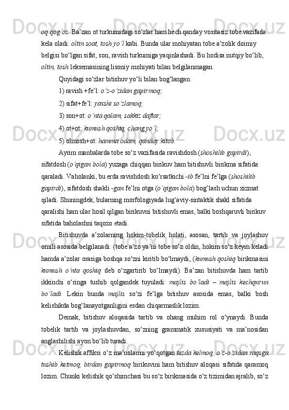 oq qog‘oz.  Ba’zan ot turkumidagi so‘zlar ham hech qanday vositasiz tobe vazifada 
kela oladi:  oltin soat, tosh yo‘l  kabi. Bunda ular mohiyatan tobe a’zolik doimiy 
belgisi bo‘lgan sifat, son, ravish turkumiga yaqinlashadi. Bu hodisa nutqiy bo‘lib, 
oltin, tosh  leksemasining lisoniy mohiyati bilan belgilanmagan. 
Quyidagi so‘zlar bitishuv yo‘li bilan bog‘langan: 
1) ravish +fe’l:  o‘z-o‘zidan gapirmoq; 
2) sifat+fe’l:  yaxshi so‘zlamoq; 
3) son+ot:  o‘nta qalam, sakkiz daftar; 
4) ot+ot:  kumush qoshiq, chang yo‘l; 
5) olmosh+ot:  hamma odam, qanday kitob. 
Ayrim manbalarda tobe so‘z vazifasida ravishdosh ( shoshilib gapirdi ), 
sifatdosh ( o‘qigan bola ) yuzaga chiqqan birikuv ham bitishuvli birikma sifatida 
qaraladi. Vaholanki, bu erda ravishdosh ko‘rsatkichi  -ib  fe’lni fe’lga ( shoshilib 
gapirdi ), sifatdosh shakli  -gan  fe’lni otga ( o‘qigan bola ) bog‘lash uchun xizmat 
qiladi. Shuningdek, bularning morfologiyada lug‘aviy-sintaktik shakl sifatida 
qaralishi ham ular hosil qilgan birikuvni bitishuvli emas, balki boshqaruvli birikuv 
sifatida baholashni taqozo etadi. 
Bitishuvda   a’zolarning   hokim-tobelik   holati,   asosan,   tartib   va   joylashuv
omili asosida belgilanadi: (tobe a’zo ya’ni tobe so‘z oldin, hokim so‘z keyin keladi
hamda a’zolar orasiga boshqa so‘zni kiritib bo‘lmaydi, ( kumush qoshiq  birikmasini
kumush   o‘nta   qoshiq   deb   o‘zgartirib   bo‘lmaydi).   Ba’zan   bitishuvda   ham   tartib
ikkinchi   o‘ringa   tushib   qolgandek   tuyuladi:   majlis   bo‘ladi   –   majlis   kechqurun
bo‘ladi.   Lekin   bunda   majlis   so‘zi   fe’lga   bitishuv   asosida   emas,   balki   bosh
kelishikda bog‘lanayotganligini esdan chiqarmaslik lozim. 
Demak,   bitishuv   aloqasida   tartib   va   ohang   muhim   rol   o‘ynaydi.   Bunda
tobelik   tartib   va   joylashuvdan,   so‘zning   grammatik   xususiyati   va   ma’nosidan
anglashilishi ayon bo‘lib turadi. 
Kelishik affiksi o‘z ma’nolarini yo‘qotgan  tezda kelmoq, o‘z-o‘zidan raqsga
tushib ketmoq, birdan gapirmoq   birikuvini  ham  bitishuv aloqasi  sifatida qaramoq
lozim. Chunki kelishik qo‘shimchasi bu so‘z birikmasida o‘z tizimidan ajralib, so‘z