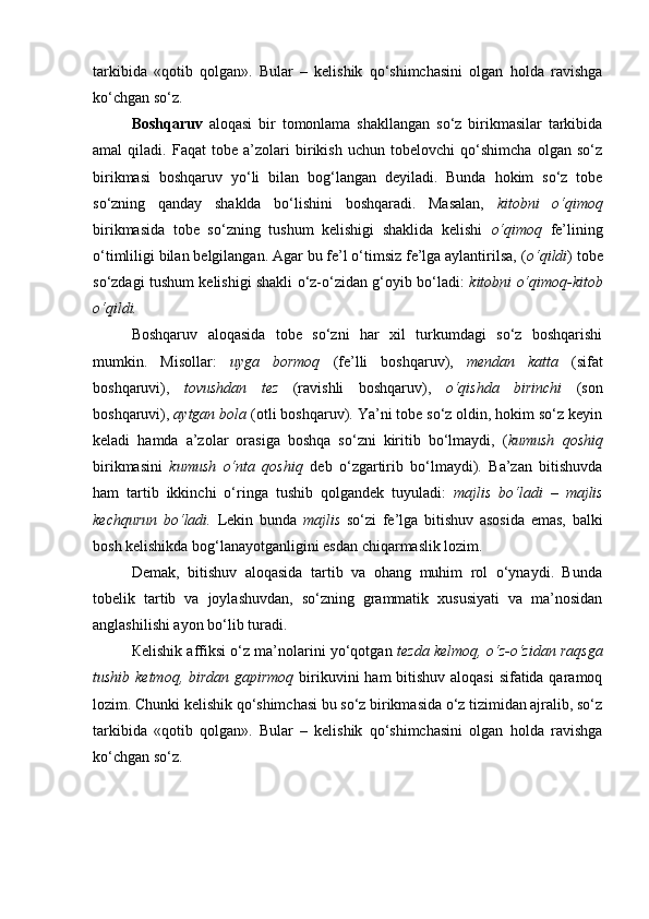 tarkibida   «qotib   qolgan».   Bular   –   kelishik   qo‘shimchasini   olgan   holda   ravishga
ko‘chgan so‘z. 
Boshqaruv   aloqasi   bir   tomonlama   shakllangan   so‘z   birikmasilar   tarkibida
amal   qiladi.   Faqat   tobe   a’zolari   birikish   uchun   tobelovchi   qo‘shimcha   olgan   so‘z
birikmasi   boshqaruv   yo‘li   bilan   bog‘langan   deyiladi.   Bunda   hokim   so‘z   tobe
so‘zning   qanday   shaklda   bo‘lishini   boshqaradi.   Masalan,   kitobni   o‘qimoq
birikmasida   tobe   so‘zning   tushum   kelishigi   shaklida   kelishi   o‘qimoq   fe’lining
o‘timliligi bilan belgilangan. Agar bu fe’l o‘timsiz fe’lga aylantirilsa, ( o‘qildi ) tobe
so‘zdagi tushum kelishigi shakli o‘z-o‘zidan g‘oyib bo‘ladi:   kitobni o‘qimoq-kitob
o‘qildi. 
Boshqaruv   aloqasida   tobe   so‘zni   har   xil   turkumdagi   so‘z   boshqarishi
mumkin.   Misollar:   uyga   bormoq   (fe’lli   boshqaruv),   mendan   katta   (sifat
boshqaruvi),   tovushdan   tez   (ravishli   boshqaruv),   o‘qishda   birinchi   (son
boshqaruvi),  aytgan bola  (otli boshqaruv). Ya’ni tobe so‘z oldin, hokim so‘z keyin
keladi   hamda   a’zolar   orasiga   boshqa   so‘zni   kiritib   bo‘lmaydi,   ( kumush   qoshiq
birikmasini   kumush   o‘nta   qoshiq   deb   o‘zgartirib   bo‘lmaydi).   Ba’zan   bitishuvda
ham   tartib   ikkinchi   o‘ringa   tushib   qolgandek   tuyuladi:   majlis   bo‘ladi   –   majlis
kechqurun   bo‘ladi.   Lekin   bunda   majlis   so‘zi   fe’lga   bitishuv   asosida   emas,   balki
bosh kelishikda bog‘lanayotganligini esdan chiqarmaslik lozim. 
Demak,   bitishuv   aloqasida   tartib   va   ohang   muhim   rol   o‘ynaydi.   Bunda
tobelik   tartib   va   joylashuvdan,   so‘zning   grammatik   xususiyati   va   ma’nosidan
anglashilishi ayon bo‘lib turadi. 
Кelishik affiksi o‘z ma’nolarini yo‘qotgan  tezda kelmoq, o‘z-o‘zidan raqsga
tushib ketmoq, birdan gapirmoq   birikuvini  ham  bitishuv aloqasi  sifatida qaramoq
lozim. Chunki kelishik qo‘shimchasi bu so‘z birikmasida o‘z tizimidan ajralib, so‘z
tarkibida   «qotib   qolgan».   Bular   –   kelishik   qo‘shimchasini   olgan   holda   ravishga
ko‘chgan so‘z.  