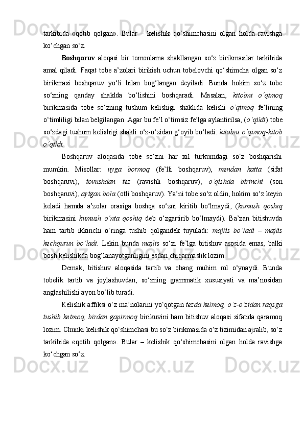 tarkibida   «qotib   qolgan».   Bular   –   kelishik   qo‘shimchasini   olgan   holda   ravishga
ko‘chgan so‘z. 
Boshqaruv   aloqasi   bir   tomonlama   shakllangan   so‘z   birikmasilar   tarkibida
amal   qiladi.   Faqat   tobe   a’zolari   birikish   uchun   tobelovchi   qo‘shimcha   olgan   so‘z
birikmasi   boshqaruv   yo‘li   bilan   bog‘langan   deyiladi.   Bunda   hokim   so‘z   tobe
so‘zning   qanday   shaklda   bo‘lishini   boshqaradi.   Masalan,   kitobni   o‘qimoq
birikmasida   tobe   so‘zning   tushum   kelishigi   shaklida   kelishi   o‘qimoq   fe’lining
o‘timliligi bilan belgilangan. Agar bu fe’l o‘timsiz fe’lga aylantirilsa, ( o‘qildi ) tobe
so‘zdagi tushum kelishigi shakli o‘z-o‘zidan g‘oyib bo‘ladi:   kitobni o‘qimoq-kitob
o‘qildi. 
Boshqaruv   aloqasida   tobe   so‘zni   har   xil   turkumdagi   so‘z   boshqarishi
mumkin.   Misollar:   uyga   bormoq   (fe’lli   boshqaruv),   mendan   katta   (sifat
boshqaruvi),   tovushdan   tez   (ravishli   boshqaruv),   o‘qishda   birinchi   (son
boshqaruvi),  aytgan bola  (otli boshqaruv). Ya’ni tobe so‘z oldin, hokim so‘z keyin
keladi   hamda   a’zolar   orasiga   boshqa   so‘zni   kiritib   bo‘lmaydi,   ( kumush   qoshiq
birikmasini   kumush   o‘nta   qoshiq   deb   o‘zgartirib   bo‘lmaydi).   Ba’zan   bitishuvda
ham   tartib   ikkinchi   o‘ringa   tushib   qolgandek   tuyuladi:   majlis   bo‘ladi   –   majlis
kechqurun   bo‘ladi.   Lekin   bunda   majlis   so‘zi   fe’lga   bitishuv   asosida   emas,   balki
bosh kelishikda bog‘lanayotganligini esdan chiqarmaslik lozim. 
Demak,   bitishuv   aloqasida   tartib   va   ohang   muhim   rol   o‘ynaydi.   Bunda
tobelik   tartib   va   joylashuvdan,   so‘zning   grammatik   xususiyati   va   ma’nosidan
anglashilishi ayon bo‘lib turadi. 
Кelishik affiksi o‘z ma’nolarini yo‘qotgan  tezda kelmoq, o‘z-o‘zidan raqsga
tushib ketmoq, birdan gapirmoq   birikuvini  ham  bitishuv aloqasi  sifatida qaramoq
lozim. Chunki kelishik qo‘shimchasi bu so‘z birikmasida o‘z tizimidan ajralib, so‘z
tarkibida   «qotib   qolgan».   Bular   –   kelishik   qo‘shimchasini   olgan   holda   ravishga
ko‘chgan so‘z.
