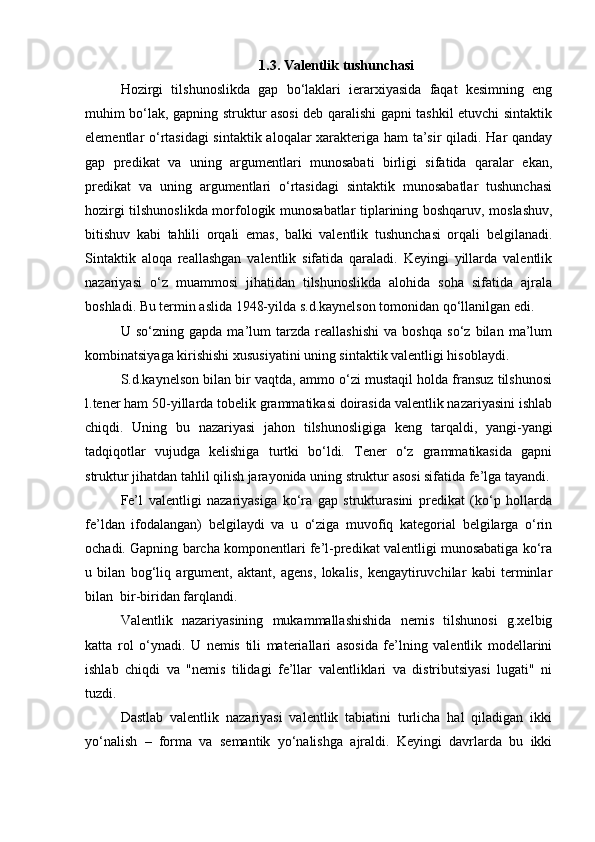1.3.  Valentlik tushunchasi
Hozirgi   tilshunoslikda   gap   bo‘laklari   ierarxiyasida   faqat   kesimning   eng
muhim bo‘lak, gapning struktur asosi deb qaralishi gapni tashkil etuvchi sintaktik
elementlar o‘rtasidagi  sintaktik aloqalar xarakteriga ham ta’sir qiladi. Har qanday
gap   predikat   va   uning   argumentlari   munosabati   birligi   sifatida   qaralar   ekan,
predikat   va   uning   argumentlari   o‘rtasidagi   sintaktik   munosabatlar   tushunchasi
hozirgi tilshunoslikda morfologik munosabatlar tiplarining boshqaruv, moslashuv,
bitishuv   kabi   tahlili   orqali   emas,   balki   valentlik   tushunchasi   orqali   belgilanadi.
Sintaktik   aloqa   reallashgan   valentlik   sifatida   qaraladi.   Keyingi   yillarda   valentlik
nazariyasi   o‘z   muammosi   jihatidan   tilshunoslikda   alohida   soha   sifatida   ajrala
boshladi. Bu termin aslida 1948-yilda s.d.kaynelson tomonidan qo‘llanilgan edi.
U   so‘zning   gapda   ma’lum   tarzda   reallashishi   va   boshqa   so‘z   bilan   ma’lum
kombinatsiyaga kirishishi xususiyatini uning sintaktik valentligi hisoblaydi.
S.d.kaynelson bilan bir vaqtda, ammo o‘zi mustaqil holda fransuz tilshunosi
l.tener ham 50-yillarda tobelik grammatikasi doirasida valentlik nazariyasini ishlab
chiqdi.   Uning   bu   nazariyasi   jahon   tilshunosligiga   keng   tarqaldi,   yangi-yangi
tadqiqotlar   vujudga   kelishiga   turtki   bo‘ldi.   Tener   o‘z   grammatikasida   gapni
struktur jihatdan tahlil qilish jarayonida uning struktur asosi sifatida fe’lga tayandi.
Fe’l   valentligi   nazariyasiga   ko‘ra   gap   strukturasini   predikat   (ko‘p   hollarda
fe’ldan   ifodalangan)   belgilaydi   va   u   o‘ziga   muvofiq   kategorial   belgilarga   o‘rin
ochadi. Gapning barcha komponentlari fe’l-predikat valentligi munosabatiga ko‘ra
u   bilan   bog‘liq   argument,   aktant,   agens,   lokalis,   kengaytiruvchilar   kabi   terminlar
bilan  bir-biridan farqlandi.
Valentlik   nazariyasining   mukammallashishida   nemis   tilshunosi   g.xelbig
katta   rol   o‘ynadi.   U   nemis   tili   materiallari   asosida   fe’lning   valentlik   modellarini
ishlab   chiqdi   va   "nemis   tilidagi   fe’llar   valentliklari   va   distributsiyasi   lugati"   ni
tuzdi.
Dastlab   valentlik   nazariyasi   valentlik   tabiatini   turlicha   hal   qiladigan   ikki
yo‘nalish   –   forma   va   semantik   yo‘nalishga   ajraldi.   Keyingi   davrlarda   bu   ikki