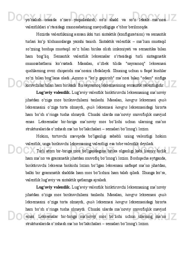 yo‘nalish   orasida   o‘zaro   yaqinlashish,   so‘z   shakl   va   so‘z   leksik   ma’nosi
valentliklari o‘rtasidagi munosabatning mavjudligiga e’tibor berilmoqda.
Hozirda valentlikning asosan ikki turi sintaktik (konfiguratsion) va semantik
turlari   ko‘p   tilshunoslarga   yaxshi   tanish.   Sintaktik   valentlik   –   ma’lum   mustaqil
so‘zning   boshqa   mustaqil   so‘z   bilan   birika   olish   imkoniyati   va   semantika   bilan
ham   bog‘liq.   Semantik   valentlik   leksemalar   o‘rtasidagi   turli   sintagmatik
munosabatlarni   ko‘rsatadi.   Masalan,   o‘zbek   tilida   "sayramoq"   leksemasi
qushlarning   ovoz   chiqarishi   ma’nosini   ifodalaydi.   Shuning   uchun   u   faqat   kushlar
so‘zi bilan bog‘lana oladi. Ammo u "ko‘p gapirish" ma’nosi bilan "odam" sinfiga
kiruvchilar bilan ham birikadi. Bu sayramoq leksemasining semantik valentligidir.
Lug‘aviy valentlik.   Lug‘aviy valentlik biriktiruvchi leksemaning ma’noviy
jihatdan   o‘ziga   mos   birikuvchilarni   tanlashi.   Masalan,   hangra   leksemasi   qush
leksemasini   o‘ziga   torta   olmaydi,   qush   leksemasi   hangra   leksemasidagi   birorta
ham   bo‘sh   o‘ringa   tusha   olmaydi.   Chunki   ularda   ma’noviy   muvofiqlik   mavjud
emas.   Leksemalar   bir-biriga   ma’noviy   mos   bo‘lishi   uchun   ularning   ma’no
strukturalarida o‘xshash ma’no bo‘lakchalari – semalari bo‘lmog‘i lozim. 
Hokim,   tortuvchi   mavqeda   bo‘lganligi   sababli   uning   valentligi   hokim
valentlik, unga birikuvchi leksemaning valentligi esa tobe valentlik deyiladi. 
Turli   atom   bir-biriga  mos   bo‘lgandagina   birika  olganligi  kabi  lisoniy  birlik
ham ma’no va grammatik jihatdan muvofiq bo‘lmog‘i lozim. Boshqacha aytganda,
biriktiruvchi   leksema   birikishi   lozim   bo‘lgan   leksemani   nafaqat   ma’no   jihatdan,
balki   bir   grammatik   shaklda   ham   mos   bo‘lishini   ham   talab   qiladi.   Shunga   ko‘ra,
valentlik lug‘aviy va sintaktik qatlamga ajraladi. 
Lug‘aviy valentlik.   Lug‘aviy valentlik biriktiruvchi leksemaning ma’noviy
jihatdan   o‘ziga   mos   birikuvchilarni   tanlashi.   Masalan,   hangra   leksemasi   qush
leksemasini   o‘ziga   torta   olmaydi,   qush   leksemasi   hangra   leksemasidagi   birorta
ham   bo‘sh   o‘ringa   tusha   olmaydi.   Chunki   ularda   ma’noviy   muvofiqlik   mavjud
emas.   Leksemalar   bir-biriga   ma’noviy   mos   bo‘lishi   uchun   ularning   ma’no
strukturalarida o‘xshash ma’no bo‘lakchalari – semalari bo‘lmog‘i lozim.  