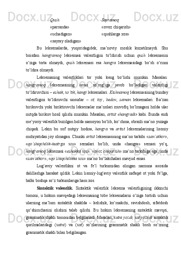 Qush Sayramoq
«parranda» «ovoz chiqarish»
«uchadigan» «qushlarga xos»
«sayray oladigan»
Bu   leksemalarda,   yuqoridagidek,   ma’noviy   moslik   kuzatilmaydi.   Shu
boisdan   hangramoq   leksemasi   valentligini   to‘ldirish   uchun   qush   leksemasini
o‘ziga   torta   olmaydi,   qush   leksemasi   esa   hangra   leksemasidagi   bo‘sh   o‘rinni
to‘ldira olmaydi. 
Leksemaning   valentliklari   tor   yoki   keng   bo‘lishi   mumkin.   Masalan:
hangramoq   leksemasining   nima   so‘rog‘iga   javob   bo‘ladigan   valentligi
to‘ldiruvchisi –  eshak ,  xo‘tik ,  hangi  leksemalari.  Kishnamoq  leksemasining bunday
valentligini   to‘ldiruvchi   unsurlar   –   ot,   toy ,   bedov ,   saman   leksemalari.   Ba’zan
birikuvchi yoki biriktiruvchi leksemalar ma’nolari muvofiq bo‘lmagani holda ular
nutqda birikuv hosil qilishi mumkin. Masalan,   artist «hangradi»   kabi. Bunda endi
me’yoriy valentlik buzilgan holda namoyon bo‘lib, ko‘chma, obrazli ma’no yuzaga
chiqadi.   Lekin   bu   sof   nutqiy   hodisa,   hangra   va   artist   leksemalarining   lisoniy
mohiyatidan joy olmagan. Chunki   artist   leksemasining ma’no tarkibi « san’atkor »,
« qo‘shiqchilik – teatrga   xos »   semalari   bo‘lib,   unda   «hangra»   semasi   yo‘q,
hangramoq   leksemasi « eshakka xos»,   « ovoz chiqarish » ma’no tarkibiga ega, unda
« san’atkor », « qo‘shiqchilikka xos » ma’no bo‘lakchalari mavjud emas. 
Lug‘aviy   valentlikni   ot   va   fe’l   turkumidan   olingan   namuna   asosida
dalillashga   harakat   qildik.   Lekin   lisoniy-lug‘aviy   valentlik  nafaqat   ot   yoki   fe’lga,
balki boshqa so‘z turkumlariga ham xos. 
Sintaktik   valentlik.   Sintaktik   valentlik   leksema   valentligining   ikkinchi
tomoni,   u   hokim   mavqedagi   leksemaning   tobe   leksemalarni   o‘ziga   tortish   uchun
ularning   ma’lum   sintaktik   shaklda   –   kelishik,   ko‘makchi,   ravishdosh,   sifatdosh
qo‘shimchasini   olishini   talab   qilishi.   Bu   hokim   leksemaning   sintaktik   mavqei,
grammatik shakli tomonidan belgilanadi. Masalan,  xatni yozdi, xat yozildi  sintaktik
qurilmalaridagi   ( xatni )   va   ( xat )   so‘zlarining   grammatik   shakli   bosh   so‘zning
grammatik shakli bilan belgilangan.  