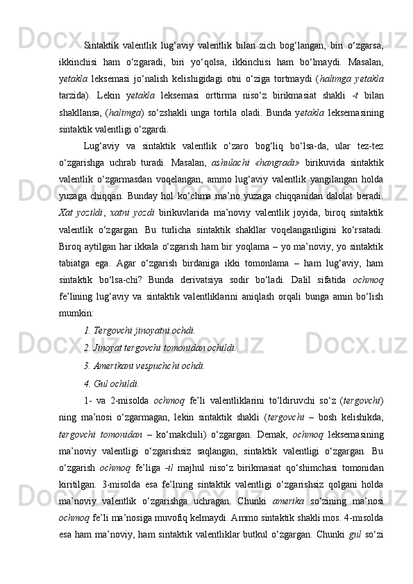 Sintaktik   valentlik   lug‘aviy   valentlik   bilan   zich   bog‘langan,   biri   o‘zgarsa,
ikkinchisi   ham   o‘zgaradi,   biri   yo‘qolsa,   ikkinchisi   ham   bo‘lmaydi.   Masalan,
y etakla   leksemasi   jo‘nalish   kelishigidagi   otni   o‘ziga   tortmaydi   ( halimga   yetakla
tarzida).   Lekin   y etakla   leksemasi   orttirma   niso‘z   birikmasiat   shakli   -t   bilan
shakllansa,   ( halimga )   so‘zshakli   unga   tortila   oladi.   Bunda   y etakla   leksemasining
sintaktik valentligi o‘zgardi. 
Lug‘aviy   va   sintaktik   valentlik   o‘zaro   bog‘liq   bo‘lsa-da,   ular   tez-tez
o‘zgarishga   uchrab   turadi.   Masalan,   ashulachi   «hangradi»   birikuvida   sintaktik
valentlik   o‘zgarmasdan   voqelangan,   ammo   lug‘aviy   valentlik   yangilangan   holda
yuzaga   chiqqan.   Bunday   hol   ko‘chma   ma’no   yuzaga   chiqqanidan   dalolat   beradi.
Xat   yozildi ,   xatni   yozdi   birikuvlarida   ma’noviy   valentlik   joyida,   biroq   sintaktik
valentlik   o‘zgargan.   Bu   turlicha   sintaktik   shakllar   voqelanganligini   ko‘rsatadi.
Biroq aytilgan har ikkala o‘zgarish ham  bir  yoqlama – yo ma’noviy, yo sintaktik
tabiatga   ega.   Agar   o‘zgarish   birdaniga   ikki   tomonlama   –   ham   lug‘aviy,   ham
sintaktik   bo‘lsa-chi?   Bunda   derivatsiya   sodir   bo‘ladi.   Dalil   sifatida   ochmoq
fe’lining   lug‘aviy   va   sintaktik   valentliklarini   aniqlash   orqali   bunga   amin   bo‘lish
mumkin: 
1. Tergovchi jinoyatni ochdi. 
2. Jinoyat tergovchi tomonidan ochildi. 
3. Amerikani vespuchchi ochdi. 
4. Gul ochildi. 
1-   va   2-misolda   ochmoq   fe’li   valentliklarini   to‘ldiruvchi   so‘z   ( tergovchi )
ning   ma’nosi   o‘zgarmagan,   lekin   sintaktik   shakli   ( tergovchi   –   bosh   kelishikda,
tergovchi   tomonidan   –   ko‘makchili)   o‘zgargan.   Demak,   ochmoq   leksemasining
ma’noviy   valentligi   o‘zgarishsiz   saqlangan,   sintaktik   valentligi   o‘zgargan.   Bu
o‘zgarish   ochmoq   fe’liga   -il   majhul   niso‘z   birikmasiat   qo‘shimchasi   tomonidan
kiritilgan.   3-misolda   esa   fe’lning   sintaktik   valentligi   o‘zgarishsiz   qolgani   holda
ma’noviy   valentlik   o‘zgarishga   uchragan.   Chunki   amerika   so‘zining   ma’nosi
ochmoq  fe’li ma’nosiga muvofiq kelmaydi. Ammo sintaktik shakli mos. 4-misolda
esa   ham   ma’noviy,   ham   sintaktik   valentliklar   butkul   o‘zgargan.   Chunki   gul   so‘zi 