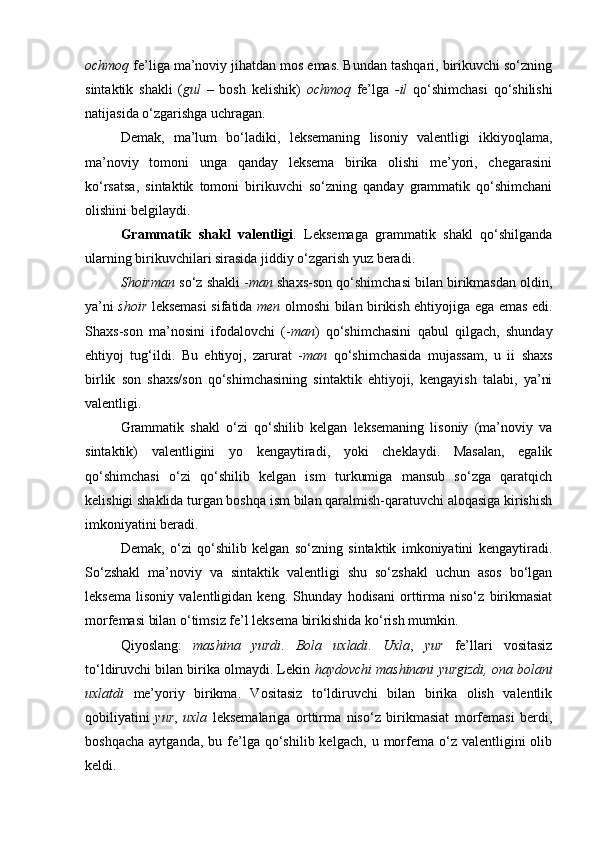 ochmoq  fe’liga ma’noviy jihatdan mos emas. Bundan tashqari, birikuvchi so‘zning
sintaktik   shakli   ( gul   –   bosh   kelishik)   ochmoq   fe’lga   -il   qo‘shimchasi   qo‘shilishi
natijasida o‘zgarishga uchragan. 
Demak,   ma’lum   bo‘ladiki,   leksemaning   lisoniy   valentligi   ikkiyoqlama,
ma’noviy   tomoni   unga   qanday   leksema   birika   olishi   me’yori,   chegarasini
ko‘rsatsa,   sintaktik   tomoni   birikuvchi   so‘zning   qanday   grammatik   qo‘shimchani
olishini belgilaydi. 
Grammatik   shakl   valentligi .   Leksemaga   grammatik   shakl   qo‘shilganda
ularning birikuvchilari sirasida jiddiy o‘zgarish yuz beradi. 
Shoirman  so‘z shakli - man  shaxs-son qo‘shimchasi bilan birikmasdan oldin,
ya’ni   shoir   leksemasi sifatida   men   olmoshi bilan birikish ehtiyojiga ega emas edi.
Shaxs-son   ma’nosini   ifodalovchi   (- man )   qo‘shimchasini   qabul   qilgach,   shunday
ehtiyoj   tug‘ildi.   Bu   ehtiyoj,   zarurat   - man   qo‘shimchasida   mujassam,   u   ii   shaxs
birlik   son   shaxs/son   qo‘shimchasining   sintaktik   ehtiyoji,   kengayish   talabi,   ya’ni
valentligi. 
Grammatik   shakl   o‘zi   qo‘shilib   kelgan   leksemaning   lisoniy   (ma’noviy   va
sintaktik)   valentligini   yo   kengaytiradi,   yoki   cheklaydi.   Masalan,   egalik
qo‘shimchasi   o‘zi   qo‘shilib   kelgan   ism   turkumiga   mansub   so‘zga   qaratqich
kelishigi shaklida turgan boshqa ism bilan qaralmish-qaratuvchi aloqasiga kirishish
imkoniyatini beradi. 
Demak,   o‘zi   qo‘shilib   kelgan   so‘zning   sintaktik   imkoniyatini   kengaytiradi.
So‘zshakl   ma’noviy   va   sintaktik   valentligi   shu   so‘zshakl   uchun   asos   bo‘lgan
leksema   lisoniy   valentligidan   keng.   Shunday   hodisani   orttirma   niso‘z   birikmasiat
morfemasi bilan o‘timsiz fe’l leksema birikishida ko‘rish mumkin. 
Qiyoslang:   mashina   yurdi .   Bola   uxladi .   Uxla ,   yur   fe’llari   vositasiz
to‘ldiruvchi bilan birika olmaydi. Lekin  haydovchi mashinani yurgizdi, ona bolani
uxlatdi   me’yoriy   birikma.   Vositasiz   to‘ldiruvchi   bilan   birika   olish   valentlik
qobiliyatini   yur ,   uxla   leksemalariga   orttirma   niso‘z   birikmasiat   morfemasi   berdi,
boshqacha   aytganda,  bu  fe’lga   qo‘shilib  kelgach,   u  morfema  o‘z  valentligini   olib
keldi.