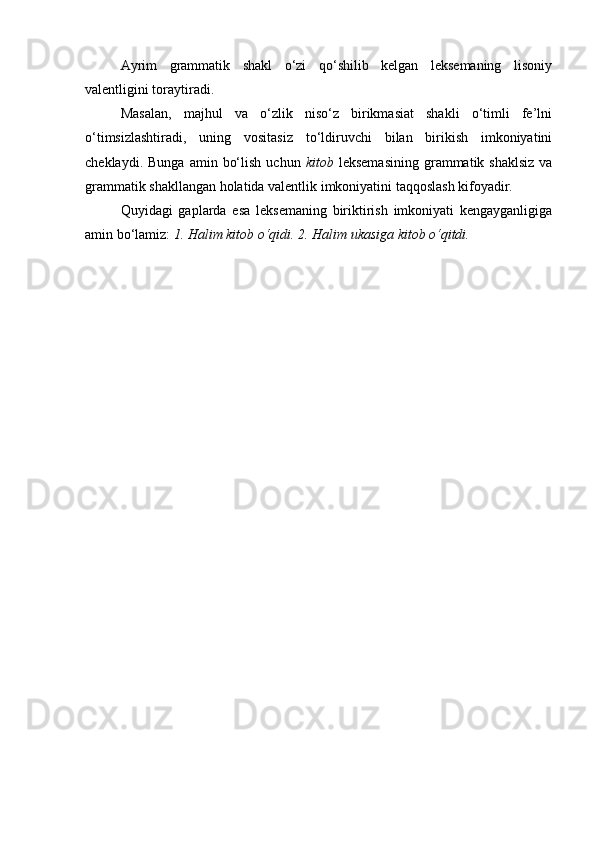 Ayrim   grammatik   shakl   o‘zi   qo‘shilib   kelgan   leksemaning   lisoniy
valentligini toraytiradi. 
Masalan,   majhul   va   o‘zlik   niso‘z   birikmasiat   shakli   o‘timli   fe’lni
o‘timsizlashtiradi,   uning   vositasiz   to‘ldiruvchi   bilan   birikish   imkoniyatini
cheklaydi.  Bunga   amin  bo‘lish   uchun   kitob   leksemasining   grammatik  shaklsiz   va
grammatik shakllangan holatida valentlik imkoniyatini taqqoslash kifoyadir. 
Quyidagi   gaplarda   esa   leksemaning   biriktirish   imkoniyati   kengayganligiga
amin bo‘lamiz:  1. Halim kitob o‘qidi. 2. Halim ukasiga kitob o‘qitdi.