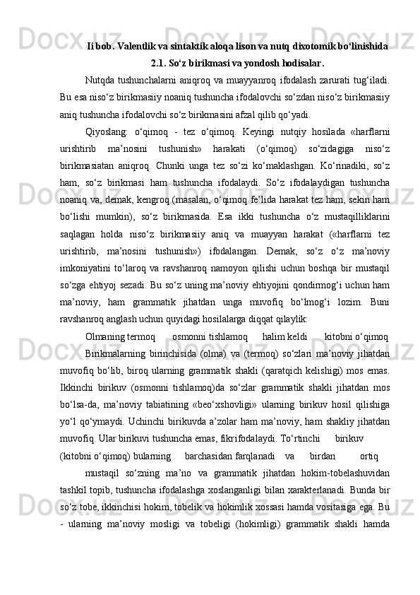 Ii bob. Valentlik va sintaktik aloqa lison va nutq dixotomik bo‘linishida
2.1. So‘z birikmasi va yondosh hodisalar.
Nutqda   tushunchalarni   aniqroq   va   muayyanroq   ifodalash   zarurati   tug‘iladi.
Bu esa niso‘z birikmasiiy noaniq tushuncha ifodalovchi so‘zdan niso‘z birikmasiiy
aniq tushuncha ifodalovchi so‘z birikmasini afzal qilib qo‘yadi. 
Qiyoslang:   o‘qimoq   -   tez   o‘qimoq.   Keyingi   nutqiy   hosilada   «harflarni
urishtirib   ma’nosini   tushunish»   harakati   (o‘qimoq)   so‘zidagiga   niso‘z
birikmasiatan   aniqroq.   Chunki   unga   tez   so‘zi   ko‘maklashgan.   Ko‘rinadiki,   so‘z
ham,   so‘z   birikmasi   ham   tushuncha   ifodalaydi.   So‘z   ifodalaydigan   tushuncha
noaniq va, demak, kengroq (masalan, o‘qimoq fe’lida harakat tez ham, sekin ham
bo‘lishi   mumkin),   so‘z   birikmasida.   Esa   ikki   tushuncha   o‘z   mustaqilliklarini
saqlagan   holda   niso‘z   birikmasiiy   aniq   va   muayyan   harakat   («harflarni   tez
urishtirib,   ma’nosini   tushunish»)   ifodalangan.   Demak,   so‘z   o‘z   ma’noviy
imkoniyatini   to‘laroq   va   ravshanroq   namoyon   qilishi   uchun   boshqa   bir   mustaqil
so‘zga ehtiyoj sezadi. Bu so‘z uning ma’noviy ehtiyojini qondirmog‘i uchun ham
ma’noviy,   ham   grammatik   jihatdan   unga   muvofiq   bo‘lmog‘i   lozim.   Buni
ravshanroq anglash uchun quyidagi hosilalarga diqqat qilaylik:
Olmaning termoq       osmonni tishlamoq      halim keldi       kitobni o‘qimoq
Birikmalarning   birinchisida   (olma)   va   (termoq)   so‘zlari   ma’noviy   jihatdan
muvofiq   bo‘lib,   biroq   ularning   grammatik   shakli   (qaratqich   kelishigi)   mos   emas.
Ikkinchi   birikuv   (osmonni   tishlamoq)da   so‘zlar   grammatik   shakli   jihatdan   mos
bo‘lsa-da,   ma’noviy   tabiatining   «beo‘xshovligi»   ularning   birikuv   hosil   qilishiga
yo‘l   qo‘ymaydi.   Uchinchi   birikuvda   a’zolar   ham   ma’noviy,   ham   shakliy   jihatdan
muvofiq. Ular birikuvi tushuncha emas, fikr ifodalaydi. To‘rtinchi birikuv
(kitobni o‘qimoq) bularning barchasidan farqlanadi va birdan ortiq
mustaqil   so‘zning   ma’no   va   grammatik   jihatdan   hokim-tobelashuvidan
tashkil topib, tushuncha ifodalashga xoslanganligi  bilan xarakterlanadi. Bunda bir
so‘z tobe, ikkinchisi hokim, tobelik va hokimlik xossasi hamda vositasiga ega. Bu
-   ularning   ma’noviy   mosligi   va   tobeligi   (hokimligi)   grammatik   shakli   hamda