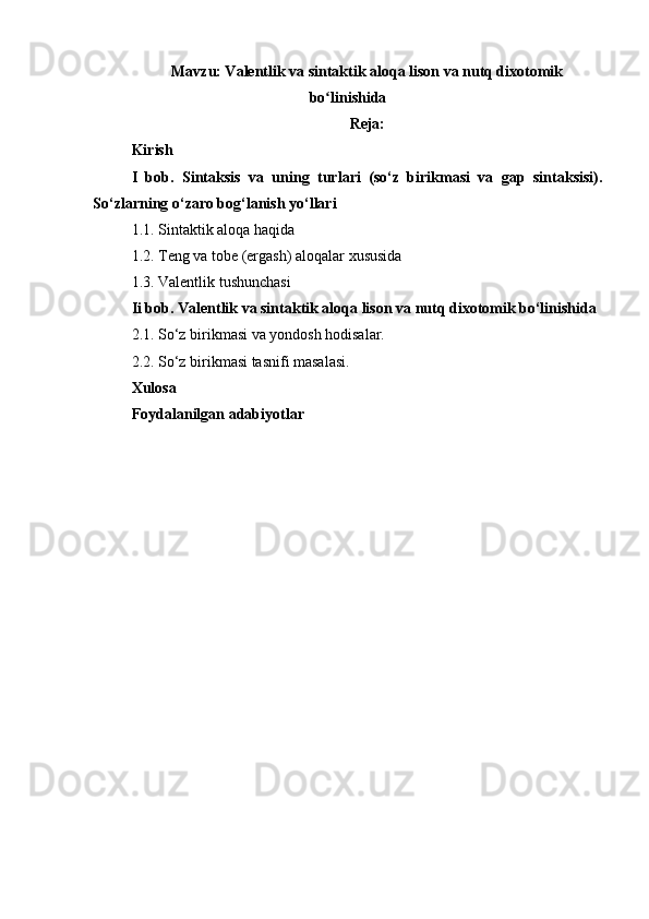 Mavzu: Valentlik va sintaktik aloqa lison va nutq dixotomik
bo linishidaʻ
Reja:
Kirish
I   bob.   Sintaksis   va   uning   turlari   (so‘z   birikmasi   va   gap   sintaksisi).
So‘zlarning o‘zaro bog‘lanish yo‘llari
1.1. Sintaktik aloqa haqida
1.2. Teng va tobe (ergash) aloqalar xususida
1.3.   Valentlik   tushunchasi
Ii bob. Valentlik va sintaktik aloqa lison va nutq dixotomik bo‘linishida 
2.1. So‘z birikmasi va yondosh hodisalar. 
2.2. So‘z birikmasi tasnifi masalasi.
Xulosa
Foydalanilgan adabiyotlar