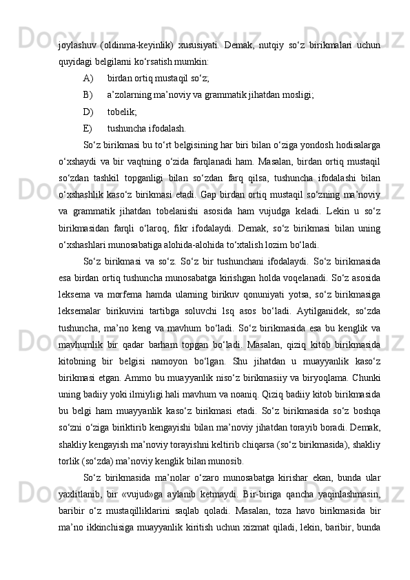 joylashuv   (oldinma-keyinlik)   xususiyati.   Demak,   nutqiy   so‘z   birikmalari   uchun
quyidagi belgilarni ko‘rsatish mumkin:
A) birdan ortiq mustaqil so‘z;
B) a’zolarning ma’noviy va grammatik jihatdan mosligi;
D) tobelik;
E) tushuncha ifodalash.
So‘z birikmasi bu to‘rt belgisining har biri bilan o‘ziga yondosh hodisalarga
o‘xshaydi   va   bir   vaqtning   o‘zida   farqlanadi   ham.   Masalan,   birdan   ortiq   mustaqil
so‘zdan   tashkil   topganligi   bilan   so‘zdan   farq   qilsa,   tushuncha   ifodalashi   bilan
o‘xshashlik   kaso‘z   birikmasi   etadi.   Gap   birdan   ortiq   mustaqil   so‘zning   ma’noviy
va   grammatik   jihatdan   tobelanishi   asosida   ham   vujudga   keladi.   Lekin   u   so‘z
birikmasidan   farqli   o‘laroq,   fikr   ifodalaydi.   Demak,   so‘z   birikmasi   bilan   uning
o‘xshashlari munosabatiga alohida-alohida to‘xtalish lozim bo‘ladi.
So‘z   birikmasi   va   so‘z.   So‘z   bir   tushunchani   ifodalaydi.   So‘z   birikmasida
esa birdan ortiq tushuncha munosabatga kirishgan holda voqelanadi. So‘z asosida
leksema   va   morfema   hamda   ularning   birikuv   qonuniyati   yotsa,   so‘z   birikmasiga
leksemalar   birikuvini   tartibga   soluvchi   lsq   asos   bo‘ladi.   Aytilganidek,   so‘zda
tushuncha,   ma’no   keng   va   mavhum   bo‘ladi.   So‘z   birikmasida   esa   bu   kenglik   va
mavhumlik   bir   qadar   barham   topgan   bo‘ladi.   Masalan,   qiziq   kitob   birikmasida
kitobning   bir   belgisi   namoyon   bo‘lgan.   Shu   jihatdan   u   muayyanlik   kaso‘z
birikmasi  etgan. Ammo bu muayyanlik niso‘z birikmasiiy va biryoqlama. Chunki
uning badiiy yoki ilmiyligi hali mavhum va noaniq. Qiziq badiiy kitob birikmasida
bu   belgi   ham   muayyanlik   kaso‘z   birikmasi   etadi.   So‘z   birikmasida   so‘z   boshqa
so‘zni o‘ziga biriktirib kengayishi bilan ma’noviy jihatdan torayib boradi. Demak,
shakliy kengayish ma’noviy torayishni keltirib chiqarsa (so‘z birikmasida), shakliy
torlik (so‘zda) ma’noviy kenglik bilan munosib.
So‘z   birikmasida   ma’nolar   o‘zaro   munosabatga   kirishar   ekan,   bunda   ular
yaxlitlanib,   bir   «vujud»ga   aylanib   ketmaydi.   Bir-biriga   qancha   yaqinlashmasin,
baribir   o‘z   mustaqilliklarini   saqlab   qoladi.   Masalan,   toza   havo   birikmasida   bir
ma’no ikkinchisiga muayyanlik kiritish uchun xizmat  qiladi, lekin, baribir, bunda