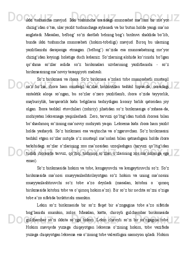 ikki   tushuncha   mavjud.   Ikki   tushuncha   orasidagi   munosabat   ma’lum   bir   me’yor
chizig‘idan o‘tsa, ular yaxlit tushunchaga aylanadi va bir butun holda yangi ma’no
anglatadi.   Masalan,   belbog‘   so‘zi   dastlab   belning   bog‘i   birikuvi   shaklida   bo‘lib,
bunda   ikki   tushuncha   munosabati   (hokim-tobeligi)   mavjud.   Biroq   bu   ularning
yaxlitlanishi   darajasiga   etmagan.   (belbog‘)   so‘zida   esa   munosabatning   me’yor
chizig‘idan keyingi  holatiga duch kelamiz. So‘zlarning alohida ko‘rinishi  bo‘lgan
qo‘shma   so‘zlar   aslida   so‘z   birikmalari   uzvlarining   yaxlitlanishi   -   so‘z
birikmasining ma’noviy taraqqiyoti mahsuli.
So‘z   birikmasi   va   ibora.   So‘z   birikmasi   a’zolari   tobe   munosabatli   mustaqil
so‘z   bo‘lsa,   ibora   ham   mustaqil   so‘zlar   birikuvidan   tashkil   topsa-da,   orasidagi
sintaktik   aloqa   so‘ngan,   bu   so‘zlar   o‘zaro   yaxlitlanib,   ibora   o‘zida   tayyorlik,
majburiylik,   barqarorlik   kabi   belgilarni   tashiydigan   lisoniy   birlik   qatoridan   joy
olgan.   Ibora   tashkil   etuvchilari   (zohiriy)   jihatidan   so‘z   birikmasiga   o‘xshasa-da,
mohiyatan  leksemaga   yaqinlashadi.   Zero,  tarvuzi   qo‘ltig‘idan   tushdi   iborasi  bilan
bo‘shashmoq  so‘zining ma’noviy mohiyati yaqin. Leksema kabi  ibora ham  yaxlit
holda   yashaydi.   So‘z   birikmasi   esa   vaqtincha   va   o‘zgaruvchan.   So‘z   birikmasini
tashkil  etgan so‘zlar  nutqda o‘z mustaqil  ma’nolari bilan qatnashgani  holda ibora
tarkibidagi   so‘zlar   o‘zlarining   xos   ma’nosidan   uzoqlashgan   (tarvuzi   qo‘ltig‘idan
tushdi   iborasida  tarvuz,  qo‘ltiq,  tushmoq  so‘zlari   o‘zlarining xos  ma’nolariga ega
emas).
So‘z birikmasida hokim va tobe, kengayuvchi va kengaytiruvchi so‘z. So‘z
birikmasida   ma’nosi   muayyanlashtirilayotgan   so‘z   hokim   va   uning   ma’nosini
muayyanlashtiruvchi   so‘z   tobe   a’zo   deyiladi   (masalan,   kitobni   o   `qimoq
birikmasida kitobni tobe va o‘qimoq hokim a’zo). Bir so‘z bir nechta so‘zni o‘ziga
tobe a’zo sifatida biriktirishi mumkin. 
Lekin   so‘z   birikmasida   bir   so‘z   faqat   bir   a’zogagina   tobe   a’zo   sifatida
bog‘lanishi   mumkin,   xolos.   Masalan,   katta,   chiroyli   gulchambar   birikmasida
gulchambar   so‘zi   ikkita   so‘zga   hokim.   Lekin   chiroyli   so‘zi   bir   so‘zgagina   tobe.
Hokim   mavqeda   yuzaga   chiqayotgan   leksema   o‘zining   hokim,   tobe   vazifada
yuzaga chiqayotgan leksema esa o‘zining tobe valentligini namoyon qiladi. Hokim