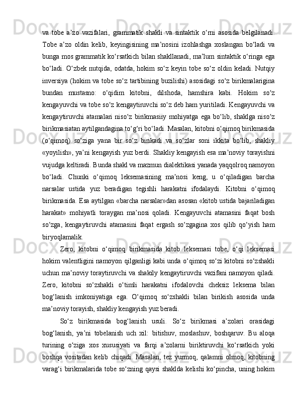 va   tobe   a’zo   vazifalari,   grammatik   shakli   va   sintaktik   o‘rni   asosida   belgilanadi.
Tobe   a’zo   oldin   kelib,   keyingisining   ma’nosini   izohlashga   xoslangan   bo‘ladi   va
bunga mos grammatik ko‘rsatkich bilan shakllanadi, ma’lum sintaktik o‘ringa ega
bo‘ladi. O‘zbek nutqida, odatda,  hokim  so‘z  keyin tobe so‘z oldin keladi. Nutqiy
inversiya (hokim va tobe so‘z tartibining buzilishi) asosidagi  so‘z birikmalarigina
bundan   mustasno:   o‘qidim   kitobni,   dilshoda,   hamshira   kabi.   Hokim   so‘z
kengayuvchi va tobe so‘z kengaytiruvchi so‘z deb ham yuritiladi. Kengayuvchi va
kengaytiruvchi   atamalari   niso‘z   birikmasiiy   mohiyatga   ega   bo‘lib,   shaklga   niso‘z
birikmasiatan aytilgandagina to‘g‘ri bo‘ladi. Masalan, kitobni o‘qimoq birikmasida
(o‘qimoq)   so‘ziga   yana   bir   so‘z   birikadi   va   so‘zlar   soni   ikkita   bo‘lib,   shakliy
«yoyilish», ya’ni kengayish yuz berdi. Shakliy kengayish esa ma’noviy torayishni
vujudga keltiradi. Bunda shakl va mazmun dialektikasi yanada yaqqolroq namoyon
bo‘ladi.   Chunki   o‘qimoq   leksemasining   ma’nosi   keng,   u   o‘qiladigan   barcha
narsalar   ustida   yuz   beradigan   tegishli   harakatni   ifodalaydi.   Kitobni   o‘qimoq
birikmasida. Esa aytilgan «barcha narsalar»dan asosan «kitob ustida bajariladigan
harakat»   mohiyatli   toraygan   ma’nosi   qoladi.   Kengayuvchi   atamasini   faqat   bosh
so‘zga,   kengaytiruvchi   atamasini   faqat   ergash   so‘zgagina   xos   qilib   qo‘yish   ham
biryoqlamalik. 
Zero,   kitobni   o‘qimoq   birikmasida   kitob   leksemasi   tobe,   o‘qi   leksemasi
hokim valentligini namoyon qilganligi kabi unda o‘qimoq so‘zi kitobni so‘zshakli
uchun ma’noviy toraytiruvchi va shakily kengaytiruvchi vazifani namoyon qiladi.
Zero,   kitobni   so‘zshakli   o‘timli   harakatni   ifodalovchi   cheksiz   leksema   bilan
bog‘lanish   imkoniyatiga   ega.   O‘qimoq   so‘zshakli   bilan   birikish   asosida   unda
ma’noviy torayish, shakliy kengayish yuz beradi.
So‘z   birikmasida   bog‘lanish   usuli.   So‘z   birikmasi   a’zolari   orasidagi
bog‘lanish,   ya’ni   tobelanish   uch   xil:   bitishuv,   moslashuv,   boshqaruv.   Bu   aloqa
turining   o‘ziga   xos   xususiyati   va   farqi   a’zolarni   biriktiruvchi   ko‘rsatkich   yoki
boshqa   vositadan   kelib   chiqadi.   Masalan,   tez   yurmoq,   qalamni   olmoq,   kitobning
varag‘i  birikmalarida tobe so‘zning qaysi  shaklda  kelishi  ko‘pincha, uning hokim 
