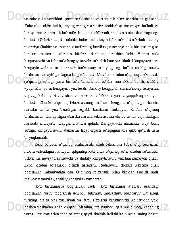va   tobe   a’zo   vazifalari,   grammatik   shakli   va   sintaktik   o‘rni   asosida   belgilanadi.
Tobe   a’zo   oldin   kelib,   keyingisining   ma’nosini   izohlashga   xoslangan   bo‘ladi   va
bunga mos grammatik ko‘rsatkich bilan shakllanadi, ma’lum sintaktik o‘ringa ega
bo‘ladi. O‘zbek nutqida, odatda,  hokim  so‘z  keyin tobe so‘z oldin keladi. Nutqiy
inversiya (hokim va tobe so‘z tartibining buzilishi) asosidagi  so‘z birikmalarigina
bundan   mustasno:   o‘qidim   kitobni,   dilshoda,   hamshira   kabi.   Hokim   so‘z
kengayuvchi va tobe so‘z kengaytiruvchi so‘z deb ham yuritiladi. Kengayuvchi va
kengaytiruvchi   atamalari   niso‘z   birikmasiiy   mohiyatga   ega   bo‘lib,   shaklga   niso‘z
birikmasiatan aytilgandagina to‘g‘ri bo‘ladi. Masalan, kitobni o‘qimoq birikmasida
(o‘qimoq)   so‘ziga   yana   bir   so‘z   birikadi   va   so‘zlar   soni   ikkita   bo‘lib,   shakliy
«yoyilish», ya’ni kengayish yuz berdi. Shakliy kengayish esa ma’noviy torayishni
vujudga keltiradi. Bunda shakl va mazmun dialektikasi yanada yaqqolroq namoyon
bo‘ladi.   Chunki   o‘qimoq   leksemasining   ma’nosi   keng,   u   o‘qiladigan   barcha
narsalar   ustida   yuz   beradigan   tegishli   harakatni   ifodalaydi.   Kitobni   o‘qimoq
birikmasida. Esa aytilgan «barcha narsalar»dan asosan «kitob ustida bajariladigan
harakat»   mohiyatli   toraygan   ma’nosi   qoladi.   Kengayuvchi   atamasini   faqat   bosh
so‘zga,   kengaytiruvchi   atamasini   faqat   ergash   so‘zgagina   xos   qilib   qo‘yish   ham
biryoqlamalik. 
Zero,   kitobni   o‘qimoq   birikmasida   kitob   leksemasi   tobe,   o‘qi   leksemasi
hokim valentligini namoyon qilganligi kabi unda o‘qimoq so‘zi kitobni so‘zshakli
uchun ma’noviy toraytiruvchi va shakily kengaytiruvchi vazifani namoyon qiladi.
Zero,   kitobni   so‘zshakli   o‘timli   harakatni   ifodalovchi   cheksiz   leksema   bilan
bog‘lanish   imkoniyatiga   ega.   O‘qimoq   so‘zshakli   bilan   birikish   asosida   unda
ma’noviy torayish, shakliy kengayish yuz beradi.
So‘z   birikmasida   bog‘lanish   usuli.   So‘z   birikmasi   a’zolari   orasidagi
bog‘lanish,   ya’ni   tobelanish   uch   xil:   bitishuv,   moslashuv,   boshqaruv.   Bu   aloqa
turining   o‘ziga   xos   xususiyati   va   farqi   a’zolarni   biriktiruvchi   ko‘rsatkich   yoki
boshqa   vositadan   kelib   chiqadi.   Masalan,   tez   yurmoq,   qalamni   olmoq,   kitobning
varag‘i  birikmalarida tobe so‘zning qaysi  shaklda  kelishi  ko‘pincha, uning hokim