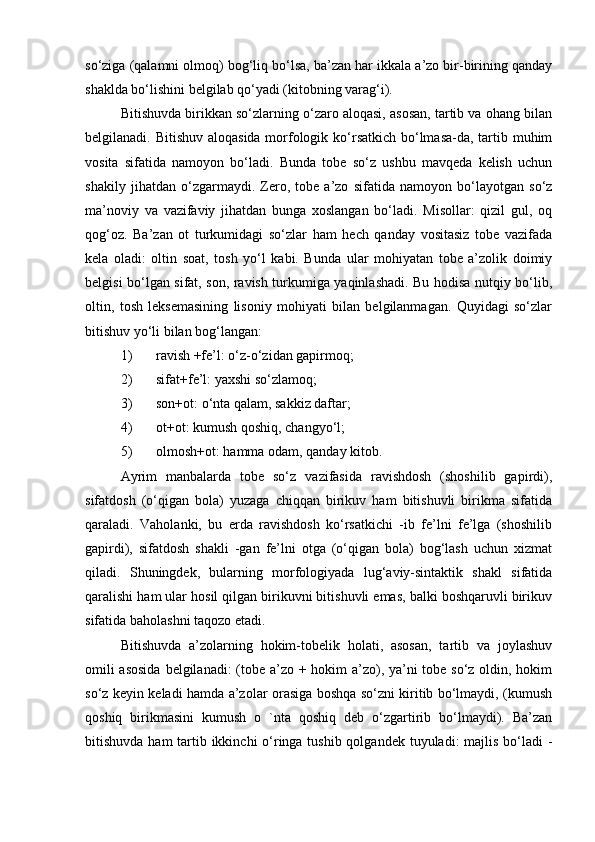 so‘ziga (qalamni olmoq) bog‘liq bo‘lsa, ba’zan har ikkala a’zo bir-birining qanday
shaklda bo‘lishini belgilab qo‘yadi (kitobning varag‘i).
Bitishuvda birikkan so‘zlarning o‘zaro aloqasi, asosan, tartib va ohang bilan
belgilanadi. Bitishuv aloqasida morfologik ko‘rsatkich bo‘lmasa-da, tartib muhim
vosita   sifatida   namoyon   bo‘ladi.   Bunda   tobe   so‘z   ushbu   mavqeda   kelish   uchun
shakily   jihatdan   o‘zgarmaydi.   Zero,   tobe   a’zo   sifatida   namoyon   bo‘layotgan   so‘z
ma’noviy   va   vazifaviy   jihatdan   bunga   xoslangan   bo‘ladi.   Misollar:   qizil   gul,   oq
qog‘oz.   Ba’zan   ot   turkumidagi   so‘zlar   ham   hech   qanday   vositasiz   tobe   vazifada
kela   oladi:   oltin   soat,   tosh   yo‘l   kabi.   Bunda   ular   mohiyatan   tobe   a’zolik   doimiy
belgisi bo‘lgan sifat, son, ravish turkumiga yaqinlashadi. Bu hodisa nutqiy bo‘lib,
oltin,   tosh   leksemasining   lisoniy   mohiyati   bilan   belgilanmagan.   Quyidagi   so‘zlar
bitishuv yo‘li bilan bog‘langan:
1) ravish +fe’l: o‘z-o‘zidan gapirmoq;
2) sifat+fe’l: yaxshi so‘zlamoq;
3) son+ot: o‘nta qalam, sakkiz daftar;
4) ot+ot: kumush qoshiq, changyo‘l;
5) olmosh+ot: hamma odam, qanday kitob.
Ayrim   manbalarda   tobe   so‘z   vazifasida   ravishdosh   (shoshilib   gapirdi),
sifatdosh   (o‘qigan   bola)   yuzaga   chiqqan   birikuv   ham   bitishuvli   birikma   sifatida
qaraladi.   Vaholanki,   bu   erda   ravishdosh   ko‘rsatkichi   -ib   fe’lni   fe’lga   (shoshilib
gapirdi),   sifatdosh   shakli   -gan   fe’lni   otga   (o‘qigan   bola)   bog‘lash   uchun   xizmat
qiladi.   Shuningdek,   bularning   morfologiyada   lug‘aviy-sintaktik   shakl   sifatida
qaralishi ham ular hosil qilgan birikuvni bitishuvli emas, balki boshqaruvli birikuv
sifatida baholashni taqozo etadi.
Bitishuvda   a’zolarning   hokim-tobelik   holati,   asosan,   tartib   va   joylashuv
omili  asosida  belgilanadi: (tobe a’zo + hokim  a’zo), ya’ni  tobe so‘z oldin, hokim
so‘z keyin keladi hamda a’zolar orasiga boshqa so‘zni kiritib bo‘lmaydi, (kumush
qoshiq   birikmasini   kumush   o   `nta   qoshiq   deb   o‘zgartirib   bo‘lmaydi).   Ba’zan
bitishuvda ham tartib ikkinchi  o‘ringa tushib qolgandek tuyuladi: majlis bo‘ladi - 