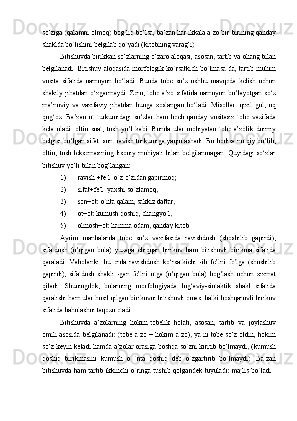 so‘ziga (qalamni olmoq) bog‘liq bo‘lsa, ba’zan har ikkala a’zo bir-birining qanday
shaklda bo‘lishini belgilab qo‘yadi (kitobning varag‘i).
Bitishuvda birikkan so‘zlarning o‘zaro aloqasi, asosan, tartib va ohang bilan
belgilanadi. Bitishuv aloqasida morfologik ko‘rsatkich bo‘lmasa-da, tartib muhim
vosita   sifatida   namoyon   bo‘ladi.   Bunda   tobe   so‘z   ushbu   mavqeda   kelish   uchun
shakily   jihatdan   o‘zgarmaydi.   Zero,   tobe   a’zo   sifatida   namoyon   bo‘layotgan   so‘z
ma’noviy   va   vazifaviy   jihatdan   bunga   xoslangan   bo‘ladi.   Misollar:   qizil   gul,   oq
qog‘oz.   Ba’zan   ot   turkumidagi   so‘zlar   ham   hech   qanday   vositasiz   tobe   vazifada
kela   oladi:   oltin   soat,   tosh   yo‘l   kabi.   Bunda   ular   mohiyatan   tobe   a’zolik   doimiy
belgisi bo‘lgan sifat, son, ravish turkumiga yaqinlashadi. Bu hodisa nutqiy bo‘lib,
oltin,   tosh   leksemasining   lisoniy   mohiyati   bilan   belgilanmagan.   Quyidagi   so‘zlar
bitishuv yo‘li bilan bog‘langan:
1) ravish +fe’l: o‘z-o‘zidan gapirmoq;
2) sifat+fe’l: yaxshi so‘zlamoq;
3) son+ot: o‘nta qalam, sakkiz daftar;
4) ot+ot: kumush qoshiq, changyo‘l;
5) olmosh+ot: hamma odam, qanday kitob.
Ayrim   manbalarda   tobe   so‘z   vazifasida   ravishdosh   (shoshilib   gapirdi),
sifatdosh   (o‘qigan   bola)   yuzaga   chiqqan   birikuv   ham   bitishuvli   birikma   sifatida
qaraladi.   Vaholanki,   bu   erda   ravishdosh   ko‘rsatkichi   -ib   fe’lni   fe’lga   (shoshilib
gapirdi),   sifatdosh   shakli   -gan   fe’lni   otga   (o‘qigan   bola)   bog‘lash   uchun   xizmat
qiladi.   Shuningdek,   bularning   morfologiyada   lug‘aviy-sintaktik   shakl   sifatida
qaralishi ham ular hosil qilgan birikuvni bitishuvli emas, balki boshqaruvli birikuv
sifatida baholashni taqozo etadi.
Bitishuvda   a’zolarning   hokim-tobelik   holati,   asosan,   tartib   va   joylashuv
omili  asosida  belgilanadi: (tobe a’zo + hokim  a’zo), ya’ni  tobe so‘z oldin, hokim
so‘z keyin keladi hamda a’zolar orasiga boshqa so‘zni kiritib bo‘lmaydi, (kumush
qoshiq   birikmasini   kumush   o   `nta   qoshiq   deb   o‘zgartirib   bo‘lmaydi).   Ba’zan
bitishuvda ham tartib ikkinchi  o‘ringa tushib qolgandek tuyuladi: majlis bo‘ladi -
