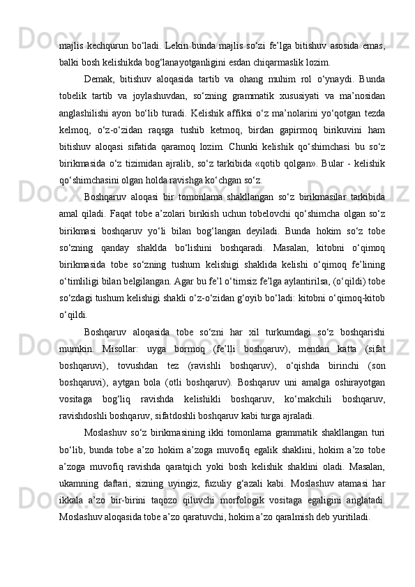 majlis   kechqurun   bo‘ladi.   Lekin   bunda   majlis   so‘zi   fe’lga   bitishuv   asosida   emas,
balki bosh kelishikda bog‘lanayotganligini esdan chiqarmaslik lozim.
Demak,   bitishuv   aloqasida   tartib   va   ohang   muhim   rol   o‘ynaydi.   Bunda
tobelik   tartib   va   joylashuvdan,   so‘zning   grammatik   xususiyati   va   ma’nosidan
anglashilishi   ayon   bo‘lib   turadi.   Kelishik   affiksi   o‘z   ma’nolarini   yo‘qotgan   tezda
kelmoq,   o‘z-o‘zidan   raqsga   tushib   ketmoq,   birdan   gapirmoq   birikuvini   ham
bitishuv   aloqasi   sifatida   qaramoq   lozim.   Chunki   kelishik   qo‘shimchasi   bu   so‘z
birikmasida   o‘z   tizimidan   ajralib,   so‘z   tarkibida   «qotib   qolgan».   Bular   -   kelishik
qo‘shimchasini olgan holda ravishga ko‘chgan so‘z.
Boshqaruv   aloqasi   bir   tomonlama   shakllangan   so‘z   birikmasilar   tarkibida
amal   qiladi.   Faqat   tobe   a’zolari   birikish   uchun   tobelovchi   qo‘shimcha   olgan   so‘z
birikmasi   boshqaruv   yo‘li   bilan   bog‘langan   deyiladi.   Bunda   hokim   so‘z   tobe
so‘zning   qanday   shaklda   bo‘lishini   boshqaradi.   Masalan,   kitobni   o‘qimoq
birikmasida   tobe   so‘zning   tushum   kelishigi   shaklida   kelishi   o‘qimoq   fe’lining
o‘timliligi bilan belgilangan. Agar bu fe’l o‘timsiz fe’lga aylantirilsa, (o‘qildi) tobe
so‘zdagi tushum kelishigi shakli o‘z-o‘zidan g‘oyib bo‘ladi: kitobni o‘qimoq-kitob
o‘qildi.
Boshqaruv   aloqasida   tobe   so‘zni   har   xil   turkumdagi   so‘z   boshqarishi
mumkin.   Misollar:   uyga   bormoq   (fe’lli   boshqaruv),   mendan   katta   (sifat
boshqaruvi),   tovushdan   tez   (ravishli   boshqaruv),   o‘qishda   birinchi   (son
boshqaruvi),   aytgan   bola   (otli   boshqaruv).   Boshqaruv   uni   amalga   oshirayotgan
vositaga   bog‘liq   ravishda   kelishikli   boshqaruv,   ko‘makchili   boshqaruv,
ravishdoshli boshqaruv, sifatdoshli boshqaruv kabi turga ajraladi.
Moslashuv   so‘z   birikmasining   ikki   tomonlama   grammatik   shakllangan   turi
bo‘lib,   bunda   tobe   a’zo   hokim   a’zoga   muvofiq   egalik   shaklini,   hokim   a’zo   tobe
a’zoga   muvofiq   ravishda   qaratqich   yoki   bosh   kelishik   shaklini   oladi.   Masalan,
ukamning   daftari,   sizning   uyingiz,   fuzuliy   g‘azali   kabi.   Moslashuv   atamasi   har
ikkala   a’zo   bir-birini   taqozo   qiluvchi   morfologik   vositaga   egaligini   anglatadi.
Moslashuv aloqasida tobe a’zo qaratuvchi, hokim a’zo qaralmish deb yuritiladi.