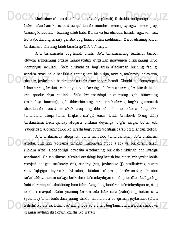 Moslashuv   aloqasida   tobe   a’zo   (fuzuliy   g‘azali)   0   shaklli   bo‘lganligi   kabi,
hokim  a’zo  ham  ko‘rsatkichsiz  qo‘llanishi  mumkin:   sizning  uyingiz  -  sizning  uy,
bizning kitobimiz – bizning kitob kabi. Bu siz va biz olmoshi hamda -ngiz va –miz
ko‘rsatkichining tarixiy genetik bog‘lanishi bilan izohlanadi. Zero, ularning kitobi
birikmasini ularning kitob tarzida qo‘llab bo‘lmaydi.
So‘z   birikmasida   bog‘lanish   omili.   So‘z   birikmasining   tuzilishi,   tashkil
etuvchi   a’zolarning   o‘zaro   munosabatini   o‘rganish   jarayonida   birikishning   ichki
qonuniyati   ochiladi.   So‘z   birikmasida   bog‘lanish   a’zolardan   birining   faolligi
asosida emas, balki har ikki a’zoning ham bir-biriga, avvalo, ma’noviy, qolaversa,
shakliy, joylashuv jihatdan moslashishi asosida yuz beradi. Chunki tobelanayotgan
leksemaning   birikish   imkoniyati   voqelanishga,   hokim   a’zoning   biriktirish   talabi
esa   qondirilishga   intiladi.   So‘z   birikmasidagi   a’zolarning   goh   bittasining
(maktabga   bormoq),   goh   ikkinchisining   ham   (maktabning   bog‘i)   grammatik
shakllanishi   asosida   sintaktik   aloqaning   ikki   xil   -   bir   tomonlama   aloqa,   ikki
tomonlama   aloqa   turini   farqlash   ma’qul   emas.   Unda   bitishuvli   (keng   dala)
birikmalarni   hech   qanday   aloqasiz   birikma   deyishga   to‘g‘ri   kelgan   bo‘lar   edi.
Yuqoridagi aloqaning ikki ko‘rinishi bog‘lovchi vositaga qarab belgilangan, xolos.
So‘z   birikmasida   aloqa   har   doim   ham   ikki   tomonlamadir.   So‘z   birikmasi
a’zolarining   ikki   yoqlama   birikish   imkoniyati   (tobe   a’zo)   va   biriktirish   talabi
(hokim   a’zo)   aloqadorligi   bevosita   a’zolarning   birikish-biriktirish   qobiliyatiga
asoslanadi. So‘z birikmasi a’zolari orasidagi bog‘lanish har bir so‘zda yaxlit holda
mavjud   bo‘lgan   ma’noviy   (m),   shakliy   (sh),   joylashuv   (j)   omillarining   o‘zaro
muvofiqligiga   tayanadi.   Masalan,   kitobni   o‘qimoq   birikmasidagi   kitobni
so‘zshaklida hokim so‘zga birikishini ta’minlaydigan m, sh, j omillari bo‘lganligi
kabi o‘qimoq so‘zshaklining ham tobe a’zoga bog‘lanishini ta’minlaydigan m, sh, j
omillari   mavjud.   Xatni   yozmoq   birikmasida   tobe   so‘z   (xatni)ning   hokim   so‘z
(yozmoq)   bilan   birikishini   uning   shakli   -ni,   ma’nosi   va   qisman   joylashuvi   (oldin
kelishi) ko‘rsatsa, hokim so‘zning tobe so‘z bilan bog‘lanishini ma’nosi, shakli va
qisman joylashishi (keyin kelishi) ko‘rsatadi.