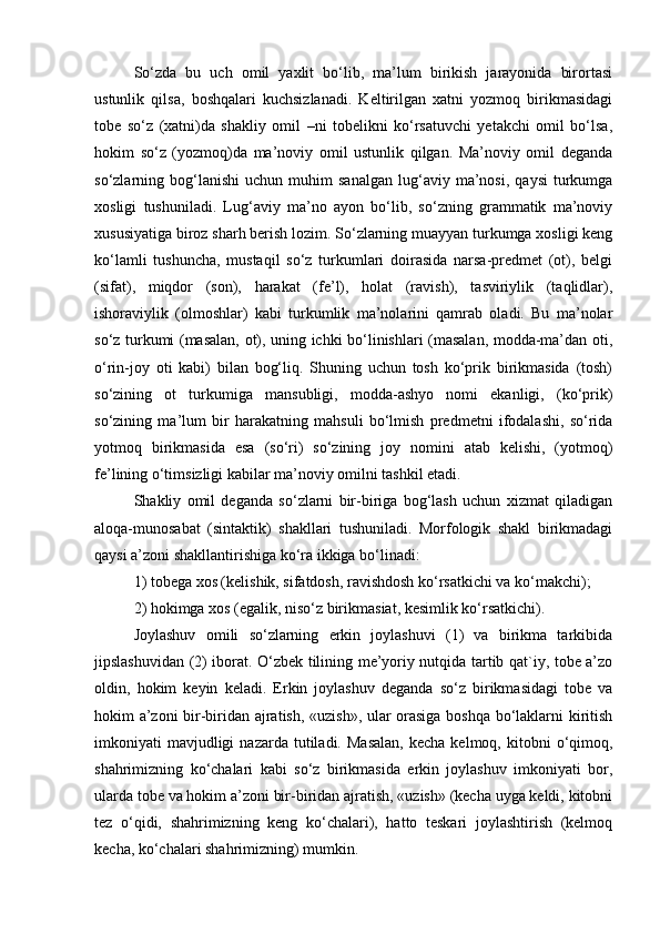 So‘zda   bu   uch   omil   yaxlit   bo‘lib,   ma’lum   birikish   jarayonida   birortasi
ustunlik   qilsa,   boshqalari   kuchsizlanadi.   Keltirilgan   xatni   yozmoq   birikmasidagi
tobe   so‘z   (xatni)da   shakliy   omil   –ni   tobelikni   ko‘rsatuvchi   yetakchi   omil   bo‘lsa,
hokim   so‘z   (yozmoq)da   ma’noviy   omil   ustunlik   qilgan.   Ma’noviy   omil   deganda
so‘zlarning  bog‘lanishi   uchun  muhim   sanalgan   lug‘aviy   ma’nosi,   qaysi   turkumga
xosligi   tushuniladi.   Lug‘aviy   ma’no   ayon   bo‘lib,   so‘zning   grammatik   ma’noviy
xususiyatiga biroz sharh berish lozim. So‘zlarning muayyan turkumga xosligi keng
ko‘lamli   tushuncha,   mustaqil   so‘z   turkumlari   doirasida   narsa-predmet   (ot),   belgi
(sifat),   miqdor   (son),   harakat   (fe’l),   holat   (ravish),   tasviriylik   (taqlidlar),
ishoraviylik   (olmoshlar)   kabi   turkumlik   ma’nolarini   qamrab   oladi.   Bu   ma’nolar
so‘z turkumi (masalan, ot), uning ichki bo‘linishlari (masalan, modda-ma’dan oti,
o‘rin-joy   oti   kabi)   bilan   bog‘liq.   Shuning   uchun   tosh   ko‘prik   birikmasida   (tosh)
so‘zining   ot   turkumiga   mansubligi,   modda-ashyo   nomi   ekanligi,   (ko‘prik)
so‘zining   ma’lum   bir   harakatning   mahsuli   bo‘lmish   predmetni   ifodalashi,   so‘rida
yotmoq   birikmasida   esa   (so‘ri)   so‘zining   joy   nomini   atab   kelishi,   (yotmoq)
fe’lining o‘timsizligi kabilar ma’noviy omilni tashkil etadi.
Shakliy   omil   deganda   so‘zlarni   bir-biriga   bog‘lash   uchun   xizmat   qiladigan
aloqa-munosabat   (sintaktik)   shakllari   tushuniladi.   Morfologik   shakl   birikmadagi
qaysi a’zoni shakllantirishiga ko‘ra ikkiga bo‘linadi:
1) tobega xos (kelishik, sifatdosh, ravishdosh ko‘rsatkichi va ko‘makchi);
2) hokimga xos (egalik, niso‘z birikmasiat, kesimlik ko‘rsatkichi).
Joylashuv   omili   so‘zlarning   erkin   joylashuvi   (1)   va   birikma   tarkibida
jipslashuvidan (2) iborat. O‘zbek tilining me’yoriy nutqida tartib qat`iy, tobe a’zo
oldin,   hokim   keyin   keladi.   Erkin   joylashuv   deganda   so‘z   birikmasidagi   tobe   va
hokim a’zoni bir-biridan ajratish, «uzish», ular orasiga boshqa bo‘laklarni kiritish
imkoniyati   mavjudligi  nazarda   tutiladi.  Masalan,   kecha  kelmoq,  kitobni   o‘qimoq,
shahrimizning   ko‘chalari   kabi   so‘z   birikmasida   erkin   joylashuv   imkoniyati   bor,
ularda tobe va hokim a’zoni bir-biridan ajratish, «uzish» (kecha uyga keldi, kitobni
tez   o‘qidi,   shahrimizning   keng   ko‘chalari),   hatto   teskari   joylashtirish   (kelmoq
kecha, ko‘chalari shahrimizning) mumkin. 