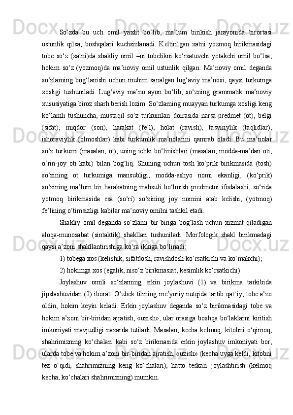 So‘zda   bu   uch   omil   yaxlit   bo‘lib,   ma’lum   birikish   jarayonida   birortasi
ustunlik   qilsa,   boshqalari   kuchsizlanadi.   Keltirilgan   xatni   yozmoq   birikmasidagi
tobe   so‘z   (xatni)da   shakliy   omil   –ni   tobelikni   ko‘rsatuvchi   yetakchi   omil   bo‘lsa,
hokim   so‘z   (yozmoq)da   ma’noviy   omil   ustunlik   qilgan.   Ma’noviy   omil   deganda
so‘zlarning  bog‘lanishi   uchun  muhim   sanalgan   lug‘aviy   ma’nosi,   qaysi   turkumga
xosligi   tushuniladi.   Lug‘aviy   ma’no   ayon   bo‘lib,   so‘zning   grammatik   ma’noviy
xususiyatiga biroz sharh berish lozim. So‘zlarning muayyan turkumga xosligi keng
ko‘lamli   tushuncha,   mustaqil   so‘z   turkumlari   doirasida   narsa-predmet   (ot),   belgi
(sifat),   miqdor   (son),   harakat   (fe’l),   holat   (ravish),   tasviriylik   (taqlidlar),
ishoraviylik   (olmoshlar)   kabi   turkumlik   ma’nolarini   qamrab   oladi.   Bu   ma’nolar
so‘z turkumi (masalan, ot), uning ichki bo‘linishlari (masalan, modda-ma’dan oti,
o‘rin-joy   oti   kabi)   bilan   bog‘liq.   Shuning   uchun   tosh   ko‘prik   birikmasida   (tosh)
so‘zining   ot   turkumiga   mansubligi,   modda-ashyo   nomi   ekanligi,   (ko‘prik)
so‘zining   ma’lum   bir   harakatning   mahsuli   bo‘lmish   predmetni   ifodalashi,   so‘rida
yotmoq   birikmasida   esa   (so‘ri)   so‘zining   joy   nomini   atab   kelishi,   (yotmoq)
fe’lining o‘timsizligi kabilar ma’noviy omilni tashkil etadi.
Shakliy   omil   deganda   so‘zlarni   bir-biriga   bog‘lash   uchun   xizmat   qiladigan
aloqa-munosabat   (sintaktik)   shakllari   tushuniladi.   Morfologik   shakl   birikmadagi
qaysi a’zoni shakllantirishiga ko‘ra ikkiga bo‘linadi:
1) tobega xos (kelishik, sifatdosh, ravishdosh ko‘rsatkichi va ko‘makchi);
2) hokimga xos (egalik, niso‘z birikmasiat, kesimlik ko‘rsatkichi).
Joylashuv   omili   so‘zlarning   erkin   joylashuvi   (1)   va   birikma   tarkibida
jipslashuvidan (2) iborat. O‘zbek tilining me’yoriy nutqida tartib qat`iy, tobe a’zo
oldin,   hokim   keyin   keladi.   Erkin   joylashuv   deganda   so‘z   birikmasidagi   tobe   va
hokim a’zoni bir-biridan ajratish, «uzish», ular orasiga boshqa bo‘laklarni kiritish
imkoniyati   mavjudligi  nazarda   tutiladi.  Masalan,   kecha  kelmoq,  kitobni   o‘qimoq,
shahrimizning   ko‘chalari   kabi   so‘z   birikmasida   erkin   joylashuv   imkoniyati   bor,
ularda tobe va hokim a’zoni bir-biridan ajratish, «uzish» (kecha uyga keldi, kitobni
tez   o‘qidi,   shahrimizning   keng   ko‘chalari),   hatto   teskari   joylashtirish   (kelmoq
kecha, ko‘chalari shahrimizning) mumkin.