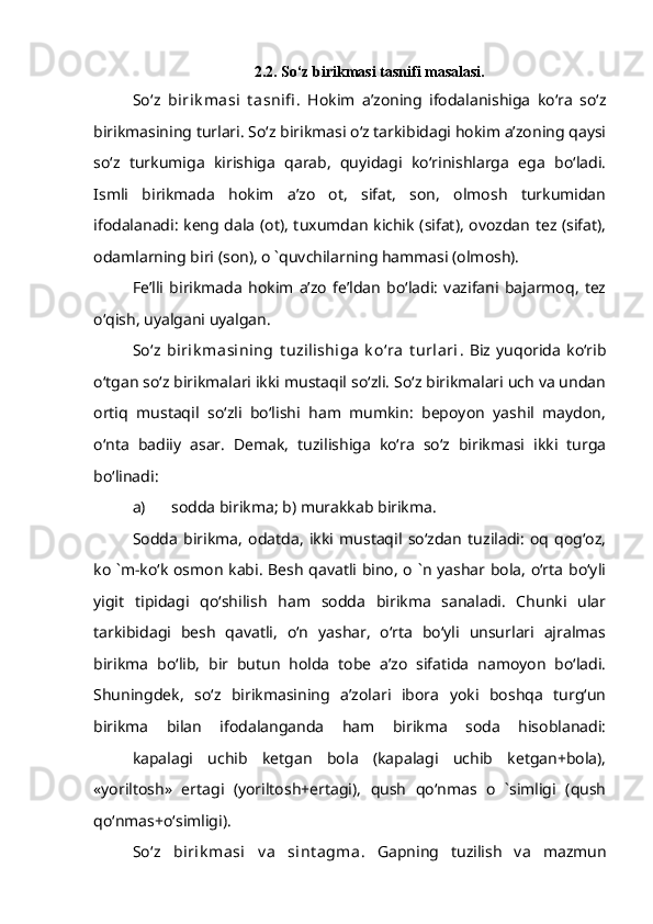 2.2. So‘z birikmasi tasnifi masalasi.
So‘z   birik masi   t asnifi .   Hokim   a’zoning   ifodalanishiga   ko‘ra   so‘z
birikmasining turlari. So‘z birikmasi o‘z tarkibidagi hokim a’zoning qaysi
so‘z   turkumiga   kirishiga   qarab,   quyidagi   ko‘rinishlarga   ega   bo‘ladi.
Ismli   birikmada   hokim   a’zo   ot,   sifat,   son,   olmosh   turkumidan
ifodalanadi: keng dala (ot), tuxumdan kichik (sifat), ovozdan tez (sifat),
odamlarning biri (son), o `quvchilarning hammasi (olmosh).
Fe’lli   birikmada   hokim   a’zo   fe’ldan   bo‘ladi:   vazifani   bajarmoq,   tez
o‘qish, uyalgani uyalgan.
So‘z   birik masining   t uzilishiga   k o‘ra   t urlari .   Biz   yuqorida   ko‘rib
o‘tgan so‘z birikmalari ikki mustaqil so‘zli. So‘z birikmalari uch va undan
ortiq   mustaqil   so‘zli   bo‘lishi   ham   mumkin:   bepoyon   yashil   maydon,
o‘nta   badiiy   asar.   Demak,   tuzilishiga   ko‘ra   so‘z   birikmasi   ikki   turga
bo‘linadi:
a) sodda birikma; b) murakkab birikma.
Sodda   birikma,   odatda,   ikki   mustaqil   so‘zdan   tuziladi:   oq   qog‘oz,
ko `m-ko‘k osmon kabi. Besh qavatli bino, o `n yashar bola, o‘rta bo‘yli
yigit   tipidagi   qo‘shilish   ham   sodda   birikma   sanaladi.   Chunki   ular
tarkibidagi   besh   qavatli,   o‘n   yashar,   o‘rta   bo‘yli   unsurlari   ajralmas
birikma   bo‘lib,   bir   butun   holda   tobe   a’zo   sifatida   namoyon   bo‘ladi.
Shuningdek,   so‘z   birikmasining   a’zolari   ibora   yoki   boshqa   turg‘un
birikma   bilan   ifodalanganda   ham   birikma   soda   hisoblanadi:
kapalagi   uchib   ketgan   bola   (kapalagi   uchib   ketgan+bola),
«yoriltosh»   ertagi   (yoriltosh+ertagi),   qush   qo‘nmas   o   `simligi   (qush
qo‘nmas+o‘simligi).
So‘z   birik masi   v a   sint agma .   Gapning   tuzilish   va   mazmun