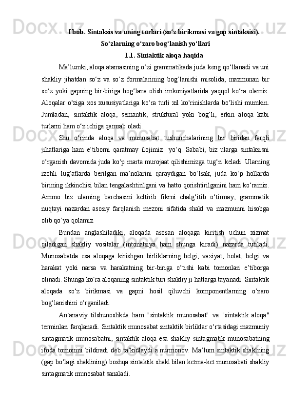 I bob. Sintaksis va uning turlari (so‘z birikmasi va gap sintaksisi).
So‘zlarning o‘zaro bog‘lanish yo‘llari
1.1. Sintaktik aloqa haqida
Ma’lumki, aloqa atamasining o‘zi grammatikada juda keng qo‘llanadi va uni
shakliy   jihatdan   so‘z   va   so‘z   formalarining   bog‘lanishi   misolida,   mazmunan   bir
so‘z   yoki   gapning   bir-biriga   bog‘lana   olish   imkoniyatlarida   yaqqol   ko‘ra   olamiz.
Aloqalar o‘ziga xos xususiyatlariga ko‘ra turli xil ko‘rinishlarda bo‘lishi mumkin.
Jumladan,   sintaktik   aloqa,   semantik,   struktural   yoki   bog‘li,   erkin   aloqa   kabi
turlarni ham o‘z ichiga qamrab oladi. 
Shu   o‘rinda   aloqa   va   munosabat   tushunchalarining   bir   biridan   farqli
jihatlariga   ham   e’tiborni   qaratmay   ilojimiz     yo‘q.   Sababi,   biz   ularga   sintaksisni
o‘rganish davomida juda ko‘p marta murojaat qilishimizga tug‘ri keladi. Ularning
izohli   lug‘atlarda   berilgan   ma’nolarini   qaraydigan   bo‘lsak,   juda   ko‘p   hollarda
birining ikkinchisi bilan tengalashtirilgani va hatto qorishtirilganini ham ko‘ramiz.
Ammo   biz   ularning   barchasini   keltirib   fikrni   chalg‘itib   o‘tirmay,   grammatik
nuqtayi   nazardan   asosiy   farqlanish   mezoni   sifatida   shakl   va   mazmunni   hisobga
olib qo‘ya qolamiz. 
Bundan   anglashiladiki,   aloqada   asosan   aloqaga   kiritish   uchun   xizmat
qiladigan   shakliy   vositalar   (intonatsiya   ham   shunga   kiradi)   nazarda   tutiladi.
Munosabatda   esa   aloqaga   kirishgan   birliklarning   belgi,   vaziyat,   holat,   belgi   va
harakat   yoki   narsa   va   harakatning   bir-biriga   o‘tishi   kabi   tomonlari   e’tiborga
olinadi. Shunga ko‘ra aloqaning sintaktik turi shakliy ji hatlarga tayanadi. Sintaktik
aloqada   so‘z   birikmasi   va   gapni   hosil   qiluvchi   komponentlarning   o‘zaro
bog‘lanishini o‘rganiladi.
An`anaviy   tilshunoslikda   ham   "sintaktik   munosabat"   va   "sintaktik   aloqa"
terminlari farqlanadi. Sintaktik munosabat sintaktik birliklar o‘rtasidagi mazmuniy
sintagmatik   munosabatni,   sintaktik   aloqa   esa   shakliy   sintagmatik   munosabatning
ifoda   tomonini   bildiradi   deb   ta’kidlaydi   a.nurmonov.   Ma’lum   sintaktik   shaklning
(gap bo‘lagi shaklining) boshqa sintaktik shakl bilan ketma-ket munosabati shakliy
sintagmatik munosabat sanaladi.