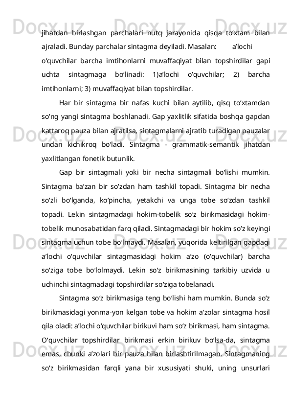 jihatdan   birlashgan   parchalari   nutq   jarayonida   qisqa   to‘xtam   bilan
ajraladi. Bunday parchalar sintagma deyiladi. Masalan: a’lochi
o‘quvchilar   barcha   imtihonlarni   muvaffaqiyat   bilan   topshirdilar   gapi
uchta   sintagmaga   bo‘linadi:   1)a’lochi   o‘quvchilar;   2)   barcha
imtihonlarni; 3) muvaffaqiyat bilan topshirdilar.
Har   bir   sintagma   bir   nafas   kuchi   bilan   aytilib,   qisq   to‘xtamdan
so‘ng yangi sintagma boshlanadi. Gap yaxlitlik sifatida boshqa gapdan
kattaroq pauza bilan ajratilsa, sintagmalarni ajratib turadigan pauzalar
undan   kichikroq   bo‘ladi.   Sintagma   -   grammatik-semantik   jihatdan
yaxlitlangan fonetik butunlik.
Gap   bir   sintagmali   yoki   bir   necha   sintagmali   bo‘lishi   mumkin.
Sintagma   ba’zan   bir   so‘zdan   ham   tashkil   topadi.   Sintagma   bir   necha
so‘zli   bo‘lganda,   ko‘pincha,   yetakchi   va   unga   tobe   so‘zdan   tashkil
topadi.   Lekin   sintagmadagi   hokim-tobelik   so‘z   birikmasidagi   hokim-
tobelik munosabatidan farq qiladi. Sintagmadagi bir hokim so‘z keyingi
sintagma uchun tobe bo‘lmaydi. Masalan, yuqorida keltirilgan gapdagi
a’lochi   o‘quvchilar   sintagmasidagi   hokim   a’zo   (o‘quvchilar)   barcha
so‘ziga   tobe   bo‘lolmaydi.   Lekin   so‘z   birikmasining   tarkibiy   uzvida   u
uchinchi sintagmadagi topshirdilar so‘ziga tobelanadi.
Sintagma so‘z birikmasiga teng bo‘lishi ham mumkin. Bunda so‘z
birikmasidagi yonma-yon kelgan tobe va hokim a’zolar sintagma hosil
qila oladi: a’lochi o‘quvchilar birikuvi ham so‘z birikmasi, ham sintagma.
O‘quvchilar   topshirdilar   birikmasi   erkin   birikuv   bo‘lsa-da,   sintagma
emas,   chunki   a’zolari   bir   pauza   bilan   birlashtirilmagan.   Sintagmaning
so‘z   birikmasidan   farqli   yana   bir   xususiyati   shuki,   uning   unsurlari 