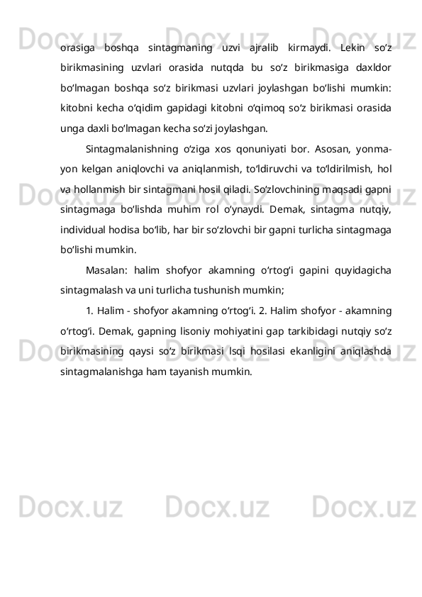 orasiga   boshqa   sintagmaning   uzvi   ajralib   kirmaydi.   Lekin   so‘z
birikmasining   uzvlari   orasida   nutqda   bu   so‘z   birikmasiga   daxldor
bo‘lmagan   boshqa   so‘z   birikmasi   uzvlari   joylashgan   bo‘lishi   mumkin:
kitobni   kecha   o‘qidim   gapidagi   kitobni   o‘qimoq   so‘z   birikmasi   orasida
unga daxli bo‘lmagan kecha so‘zi joylashgan.
Sintagmalanishning   o‘ziga   xos   qonuniyati   bor.   Asosan,   yonma-
yon   kelgan   aniqlovchi   va   aniqlanmish,   to‘ldiruvchi   va   to‘ldirilmish,   hol
va hollanmish bir sintagmani hosil qiladi. So‘zlovchining maqsadi gapni
sintagmaga   bo‘lishda   muhim   rol   o‘ynaydi.   Demak,   sintagma   nutqiy,
individual hodisa bo‘lib, har bir so‘zlovchi bir gapni turlicha sintagmaga
bo‘lishi mumkin.
Masalan:   halim   shofyor   akamning   o‘rtog‘i   gapini   quyidagicha
sintagmalash va uni turlicha tushunish mumkin; 
1. Halim -   shofyor akamning o‘rtog‘i. 2. Halim shofyor - akamning
o‘rtog‘i.   Demak,   gapning  lisoniy   mohiyatini  gap  tarkibidagi  nutqiy   so‘z
birikmasining   qaysi   so‘z   birikmasi   lsqi   hosilasi   ekanligini   aniqlashda
sintagmalanishga ham tayanish mumkin.