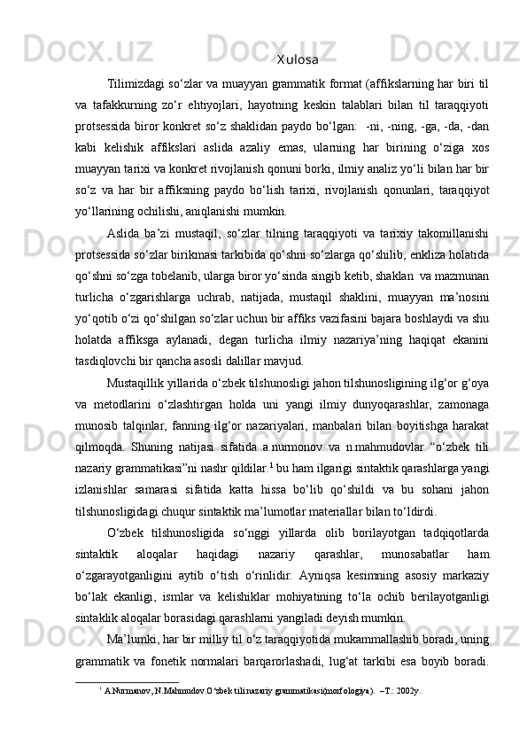 X ulosa
Tilimizdagi so‘zlar va muayyan grammatik format (affikslarning har biri til
va   tafakkurning   zo‘r   ehtiyojlari,   hayotning   keskin   talablari   bilan   til   taraqqiyoti
protsessida  biror  konkret so‘z shaklidan paydo bo‘lgan:    -ni, -ning, -ga, -da, -dan
kabi   kelishik   affikslari   aslida   azaliy   emas,   ularning   har   birining   o‘ziga   xos
muayyan tarixi va konkret rivojlanish qonuni borki, ilmiy analiz yo‘li bilan har bir
so‘z   va   har   bir   affiksning   paydo   bo‘lish   tarixi,   rivojlanish   qonunlari,   taraqqiyot
yo‘llarining ochilishi, aniqlanishi mumkin.
Aslida   ba’zi   mustaqil,   so‘zlar   tilning   taraqqiyoti   va   tarixiy   takomillanishi
protsessida so‘zlar birikmasi tarkibida qo‘shni so‘zlarga qo‘shilib, enkliza holatida
qo‘shni so‘zga tobelanib, ularga biror yo‘sinda singib ketib, shaklan  va mazmunan
turlicha   o‘zgarishlarga   uchrab,   natijada,   mustaqil   shaklini,   muayyan   ma’nosini
yo‘qotib o‘zi qo‘shilgan so‘zlar uchun bir affiks vazifasini bajara boshlaydi va shu
holatda   affiksga   aylanadi,   degan   turlicha   ilmiy   nazariya’ning   haqiqat   ekanini
tasdiqlovchi bir qancha asosli dalillar mavjud.
Mustaqillik yillarida o‘zbek tilshunosligi jahon tilshunosligining ilg‘or g‘oya
va   metodlarini   o‘zlashtirgan   holda   uni   yangi   ilmiy   dunyoqarashlar,   zamonaga
munosib   talqinlar,   fanning   ilg‘or   nazariyalari,   manbalari   bilan   boyitishga   harakat
qilmoqda.   Shuning   natijasi   sifatida   a.nurmonov   va   n.mahmudovlar   “o‘zbek   tili
nazariy grammatikasi”ni nashr qildilar. 1
 bu ham ilgarigi sintaktik qarashlarga yangi
izlanishlar   samarasi   sifatida   katta   hissa   bo‘lib   qo‘shildi   va   bu   sohani   jahon
tilshunosligidagi chuqur sintaktik ma’lumotlar materiallar bilan to‘ldirdi.
O‘zbek   tilshunosligida   so‘nggi   yillarda   olib   borilayotgan   tadqiqotlarda
sintaktik   aloqalar   haqidagi   nazariy   qarashlar,   munosabatlar   ham
o‘zgarayotganligini   aytib   o‘tish   o‘rinlidir.   Ayniqsa   kesimning   asosiy   markaziy
bo‘lak   ekanligi,   ismlar   va   kelishiklar   mohiyatining   to‘la   ochib   berilayotganligi
sintaklik aloqalar borasidagi qarashlarni yangiladi deyish mumkin.
Ma’lumki, har bir milliy til o‘z taraqqiyotida mukammallashib boradi, uning
grammatik   va   fonetik   normalari   barqarorlashadi,   lug‘at   tarkibi   esa   boyib   boradi.
1
 A.Nurmanov, N.Mahmudov.O‘zbek tili nazariy grammatikasi(morfologiya).  –T.: 2002y.
