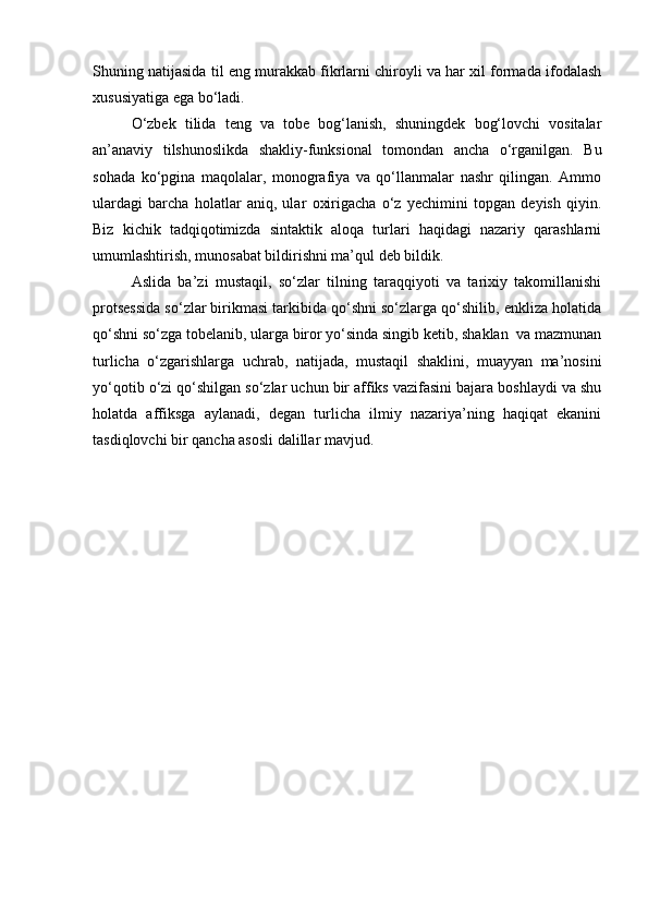 Shuning natijasida til eng murakkab fikrlarni chiroyli va har xil formada ifodalash
xususiyatiga ega bo‘ladi. 
O‘zbek   tilida   teng   va   tobe   bog‘lanish,   shuningdek   bog‘lovchi   vositalar
an’anaviy   tilshunoslikda   shakliy-funksional   tomondan   ancha   o‘rganilgan.   Bu
sohada   ko‘pgina   maqolalar,   monografiya   va   qo‘llanmalar   nashr   qilingan.   Ammo
ulardagi   barcha   holatlar   aniq,   ular   oxirigacha   o‘z   yechimini   topgan   deyish   qiyin.
Biz   kichik   tadqiqotimizda   sintaktik   aloqa   turlari   haqidagi   nazariy   qarashlarni
umumlashtirish, munosabat bildirishni ma’qul deb bildik.
Aslida   ba’zi   mustaqil,   so‘zlar   tilning   taraqqiyoti   va   tarixiy   takomillanishi
protsessida so‘zlar birikmasi tarkibida qo‘shni so‘zlarga qo‘shilib, enkliza holatida
qo‘shni so‘zga tobelanib, ularga biror yo‘sinda singib ketib, shaklan  va mazmunan
turlicha   o‘zgarishlarga   uchrab,   natijada,   mustaqil   shaklini,   muayyan   ma’nosini
yo‘qotib o‘zi qo‘shilgan so‘zlar uchun bir affiks vazifasini bajara boshlaydi va shu
holatda   affiksga   aylanadi,   degan   turlicha   ilmiy   nazariya’ning   haqiqat   ekanini
tasdiqlovchi bir qancha asosli dalillar mavjud.