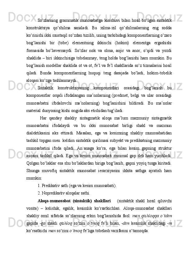 So‘zlarning   grammatik   munosabatga   kirishuvi   bilan   hosil   bo‘lgan   sintaktik
konstruktsiya   qo‘shilma   sanaladi.   Bu   xilma-xil   qo‘shilmalarning   eng   sodda
ko‘rinishi ikki mustaqil so‘zdan tuzilib, uning tarkibidagi komponentlarning o‘zaro
bog‘lanishi   bir   (tobe)   elementning   ikkinchi   (hokim)   elementga   ergashishi
formasida   bo‘lavermaydi.   So‘zlar   nok   va   olma,   anjir   va   anor,   o‘qidi   va   yozdi
shaklida – biri ikkinchisiga tobelanmay, teng holda bog‘lanishi  ham mumkin. Bu
bog‘lanish modellar shaklida ot va ot, fe’l va fe’l shakllarida so‘z tizmalarini hosil
qiladi.   Bunda   komponentlarning   huquqi   teng   darajada   bo‘ladi,   hokim-tobelik
aloqasi ko‘zga tashlanmaydi.
Sintaktik   konstruktsiyaning   komponentlari   orasidagi   bog‘lanish   bu
komponentlar   orqali   ifodalangan   ma’nolarning   (predmet,   belgi   va   ular   orasidagi
munosabatni   ifodalovchi   ma’nolarning)   bog‘lanishini   bildiradi.   Bu   ma’nolar
material dunyoning kishi ongida aks etishidan tug‘iladi.
  Har   qanday   shakliy   sintagmatik   aloqa   ma’lum   mazmuniy   sintagmatik
munosabatni   ifodalaydi   va   bu   ikki   munosabat   birligi   shakl   va   mazmun
dialektikasini   aks   ettiradi.   Masalan,   ega   va   kesimning   shakliy   munosabatidan
tashkil topgan men  keldim sintaktik qurilmasi subyekt va predikatning mazmuniy
munosabatini   ifoda   qiladi.   An`anaga   ko‘ra,   ega   bilan   kesim   gapning   struktur
asosini   tashkil   qiladi.   Ega   va   kesim   munosabati   minimal   gap   deb   ham   yuritiladi.
Qolgan bo‘laklar esa shu bo‘laklardan biriga bog‘lanib, gapni yoyiq tusga kiritadi.
Shunga   muvofiq   sintaktik   munosabat   ierarxiyasini   ikkita   sathga   ajratish   ham
mumkin:
1. Predikativ sath (ega va kesim munosabati).
2. Nopredikativ aloqalar sathi.
Aloqa-munosabat   (sintaktik)   shakllari       (sintaktik   shakl   hosil   qiluvchi
vosita)   –   kelishik,   egalik,   kesimlik   ko‘rsatkichlari.   Aloqa-munosabat   shakllari
shakliy   omil   sifatida   so‘zlarning   erkin   bog‘lanishida   faol:   men   qishloqqa   o‘tdim
gapida   -ga   shakli   qishloq   so‘zini   o‘tmoq   fe’li   bilan,   -dim   kesimlik   shaklidagi   -m
ko‘rsatkichi  men  so‘zini  o‘tmoq  fe’liga tobelash vazifasini o‘tamoqda.