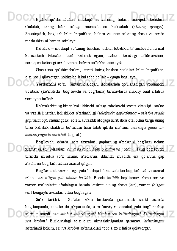 Egalik   qo‘shimchalari   mustaqil   so‘zlarning   hokim   mavqeda   kelishini
ifodalab,   uning   tobe   so‘zga   munosabatini   ko‘rsatadi   ( sizning   uyingiz ).
Shuningdek,   bog‘lash   bilan   birgalikda,   hokim   va   tobe   so‘zning   shaxs   va   sonda
moslashishini ham ta’minlaydi. 
Кelishik   –   mustaqil   so‘zning   barchasi   uchun   tobelikni   ta’minlovchi   formal
ko‘rsatkich.   Masalan,   bosh   kelishik   egani,   tushum   kelishigi   to‘ldiruvchini,
qaratqich kelishigi aniqlovchini hokim bo‘lakka tobelaydi. 
Shaxs-son   qo‘shimchalari,   kesimlikning   boshqa   shakllari   bilan   birgalikda,
o‘zi hosil qilayotgan hokim bo‘lakni tobe bo‘lak – egaga bog‘laydi.
Yordamchi   so‘z.     Sintaktik   aloqani   ifodalashda   qo‘llanadigan   yordamchi
vositalar   (ko‘makchi,   bog‘lovchi   va   bog‘lama)   birikuvlarda   shakliy   omil   sifatida
namoyon bo‘ladi. 
Кo‘makchining bir so‘zni ikkinchi so‘zga tobelovchi vosita ekanligi, ma’no
va vazifa  jihatdan  kelishikka  o‘xshashligi   ( telefonda gaplashmoq  –  telefon orqali
gaplashmoq ), shuningdek, so‘zni sintaktik aloqaga kiritishda o‘zi bilan birga uning
biror   kelishik   shaklida   bo‘lishini   ham   talab   qilishi   ma’lum:   marraga   qadar   bir
tekisda yugurib borishdi.  (a.g‘ul.). 
Bog‘lovchi   odatda,   so‘z   tizmalari,   gaplarning   a’zolarini   bog‘lash   uchun
xizmat   qiladi.   Masalan:   olma   va   anor.   Men   o‘qidim   va   yozdim.   Teng   bog‘lovchi
birinchi   misolda   so‘z   tizmasi   a’zolarini,   ikkinchi   misolda   esa   qo‘shma   gap
a’zolarini bog‘lash uchun xizmat qilgan. 
Bog‘lama ot kesimni ega yoki boshqa tobe a’zo bilan bog‘lash uchun xizmat
qiladi:   biz   o‘tgan   yili   talaba   bo‘ldik .   Bunda   bo‘ldik   bog‘lamasi   shaxs-son   va
zamon   ma’nolarini   ifodalagan   hamda   kesimni   uning   shaxs   ( biz ),   zamon   ( o‘tgan
yili ) kengaytiruvchilari bilan bog‘lagan. 
So‘z   tartibi.     So‘zlar   erkin   birikuvda   grammatik   shakl   asosida
bog‘langanda,   so‘z   tartibi   o‘zgarsa-da,   u   ma’noviy   munosabat   yoki   bog‘lanishga
ta’sir   qilmaydi:   sen   kitobni   keltirdingmi?   Кitobni   sen   keltirdingmi?   Кeltirdingmi
sen   kitobni?   Birikuvidagi   so‘z   o‘rni   almashtirilganiga   qaramay,   keltirdingmi
so‘zshakli hokim,  sen  va  kitobni  so‘zshakllari tobe a’zo sifatida qolavergan.  