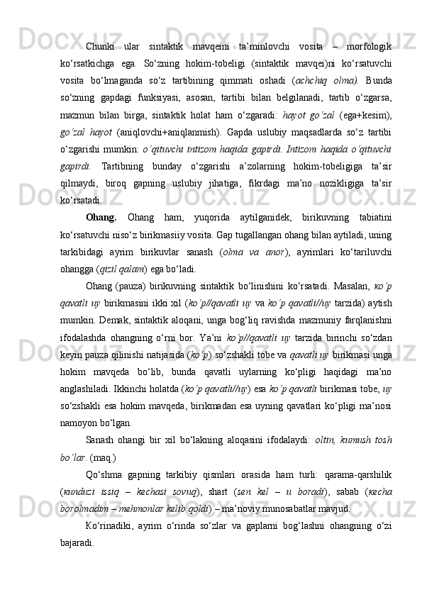 Chunki   ular   sintaktik   mavqeini   ta’minlovchi   vosita   –   morfologik
ko‘rsatkichga   ega.   So‘zning   hokim-tobeligi   (sintaktik   mavqei)ni   ko‘rsatuvchi
vosita   bo‘lmaganda   so‘z   tartibining   qimmati   oshadi   ( achchiq   olma).   Bunda
so‘zning   gapdagi   funksiyasi,   asosan,   tartibi   bilan   belgilanadi,   tartib   o‘zgarsa,
mazmun   bilan   birga,   sintaktik   holat   ham   o‘zgaradi:   hayot   go‘zal   (ega+kesim),
go‘zal   hayot   (aniqlovchi+aniqlanmish).   Gapda   uslubiy   maqsadlarda   so‘z   tartibi
o‘zgarishi   mumkin:   o‘qituvchi   intizom   haqida   gapirdi.   Intizom   haqida   o‘qituvchi
gapirdi.   Tartibning   bunday   o‘zgarishi   a’zolarning   hokim-tobeligiga   ta’sir
qilmaydi,   biroq   gapning   uslubiy   jihatiga,   fikrdagi   ma’no   nozikligiga   ta’sir
ko‘rsatadi. 
Ohang.   Ohang   ham,   yuqorida   aytilganidek,   birikuvning   tabiatini
ko‘rsatuvchi niso‘z birikmasiiy vosita. Gap tugallangan ohang bilan aytiladi, uning
tarkibidagi   ayrim   birikuvlar   sanash   ( olma   va   anor ),   ayrimlari   ko‘tariluvchi
ohangga ( qizil qalam ) ega bo‘ladi. 
Ohang   (pauza)   birikuvning   sintaktik   bo‘linishini   ko‘rsatadi.   Masalan,   кo‘p
qavatli uy   birikmasini  ikki xil ( ko‘p//qavatli uy   va   ko‘p qavatli//uy   tarzida) aytish
mumkin. Demak,  sintaktik  aloqani, unga  bog‘liq  ravishda  mazmuniy farqlanishni
ifodalashda   ohangning   o‘rni   bor.   Ya’ni   ko‘p//qavatli   uy   tarzida   birinchi   so‘zdan
keyin pauza qilinishi natijasida ( ko‘p ) so‘zshakli tobe va  qavatli uy  birikmasi unga
hokim   mavqeda   bo‘lib,   bunda   qavatli   uylarning   ko‘pligi   haqidagi   ma’no
anglashiladi. Ikkinchi holatda ( ko‘p qavatli//uy ) esa  ko‘p qavatli  birikmasi tobe,  uy
so‘zshakli  esa hokim  mavqeda,  birikmadan esa  uyning qavatlari  ko‘pligi  ma’nosi
namoyon bo‘lgan. 
Sanash   ohangi   bir   xil   bo‘lakning   aloqasini   ifodalaydi:   oltin,   kumush   tosh
bo‘lar . (maq.) 
Qo‘shma   gapning   tarkibiy   qismlari   orasida   ham   turli:   qarama-qarshilik
( кunduzi   issiq   –   kechasi   sovuq ),   shart   ( sen   kel   –   u   boradi ),   sabab   ( кecha
borolmadim – mehmonlar kelib qoldi ) – ma’noviy munosabatlar mavjud. 
Кo‘rinadiki,   ayrim   o‘rinda   so‘zlar   va   gaplarni   bog‘lashni   ohangning   o‘zi
bajaradi.