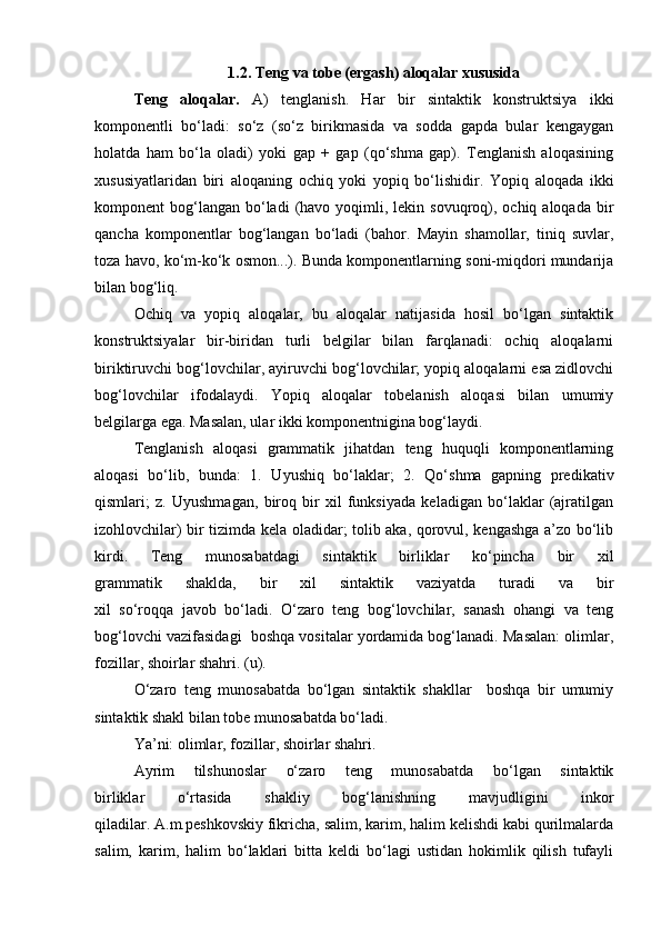 1.2. Teng va tobe (ergash) aloqalar xususida
Teng   aloqalar.   A)   tenglanish.   Har   bir   sintaktik   konstruktsiya   ikki
komponentli   bo‘ladi:   so‘z   (so‘z   birikmasida   va   sodda   gapda   bular   kengaygan
holatda   ham   bo‘la   oladi)   yoki   gap   +   gap   (qo‘shma   gap).   Tenglanish   aloqasining
xususiyatlaridan   biri   aloqaning   ochiq   yoki   yopiq   bo‘lishidir.   Yopiq   aloqada   ikki
komponent  bog‘langan  bo‘ladi   (havo  yoqimli, lekin  sovuqroq),  ochiq aloqada  bir
qancha   komponentlar   bog‘langan   bo‘ladi   (bahor.   Mayin   shamollar,   tiniq   suvlar,
toza havo, ko‘m-ko‘k osmon...). Bunda komponentlarning soni-miqdori mundarija
bilan bog‘liq.
Ochiq   va   yopiq   aloqalar,   bu   aloqalar   natijasida   hosil   bo‘lgan   sintaktik
konstruktsiyalar   bir-biridan   turli   belgilar   bilan   farqlanadi:   ochiq   aloqalarni
biriktiruvchi bog‘lovchilar, ayiruvchi bog‘lovchilar; yopiq aloqalarni esa zidlovchi
bog‘lovchilar   ifodalaydi.   Yopiq   aloqalar   tobelanish   aloqasi   bilan   umumiy
belgilarga ega. Masalan, ular ikki komponentnigina bog‘laydi.
Tenglanish   aloqasi   grammatik   jihatdan   teng   huquqli   komponentlarning
aloqasi   bo‘lib,   bunda:   1.   Uyushiq   bo‘laklar;   2.   Qo‘shma   gapning   predikativ
qismlari;   z.   Uyushmagan,   biroq   bir   xil   funksiyada   keladigan   bo‘laklar   (ajratilgan
izohlovchilar) bir tizimda kela oladidar; tolib aka, qorovul, kengashga a’zo bo‘lib
kirdi.   Teng   munosabatdagi   sintaktik   birliklar   ko‘pincha   bir   xil
grammatik   shaklda,   bir   xil   sintaktik   vaziyatda   turadi   va   bir
xil   so‘roqqa   javob   bo‘ladi.   O‘zaro   teng   bog‘lovchilar,   sanash   ohangi   va   teng
bog‘lovchi vazifasidagi  boshqa vositalar yordamida bog‘lanadi. Masalan: olimlar,
fozillar, shoirlar shahri. (u).
O‘zaro   teng   munosabatda   bo‘lgan   sintaktik   shakllar     boshqa   bir   umumiy
sintaktik shakl bilan tobe munosabatda bo‘ladi. 
Ya’ni: olimlar, fozillar, shoirlar shahri.
Ayrim   tilshunoslar   o‘zaro   teng   munosabatda   bo‘lgan   sintaktik
birliklar   o‘rtasida   shakliy   bog‘lanishning   mavjudligini   inkor
qiladilar. A.m.peshkovskiy fikricha, salim, karim, halim kelishdi kabi qurilmalarda
salim,   karim,   halim   bo‘laklari   bitta   keldi   bo‘lagi   ustidan   hokimlik   qilish   tufayli