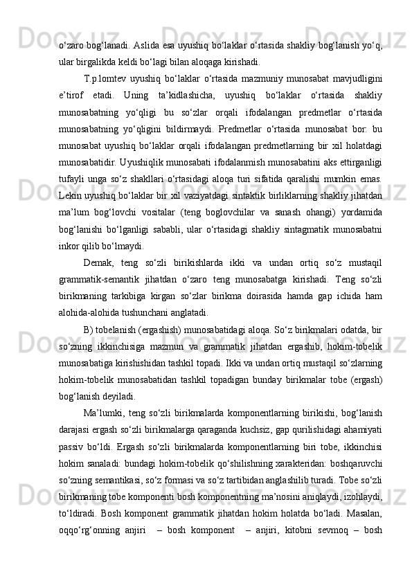 o‘zaro bog‘lanadi. Aslida esa uyushiq bo‘laklar o‘rtasida shakliy bog‘lanish yo‘q,
ular birgalikda keldi bo‘lagi bilan aloqaga kirishadi.
T.p.lomtev   uyushiq   bo‘laklar   o‘rtasida   mazmuniy   munosabat   mavjudligini
e’tirof   etadi.   Uning   ta’kidlashicha,   uyushiq   bo‘laklar   o‘rtasida   shakliy
munosabatning   yo‘qligi   bu   so‘zlar   orqali   ifodalangan   predmetlar   o‘rtasida
munosabatning   yo‘qligini   bildirmaydi.   Predmetlar   o‘rtasida   munosabat   bor:   bu
munosabat   uyushiq   bo‘laklar   orqali   ifodalangan   predmetlarning   bir   xil   holatdagi
munosabatidir. Uyushiqlik munosabati  ifodalanmish munosabatini aks ettirganligi
tufayli   unga   so‘z   shakllari   o‘rtasidagi   aloqa   turi   sifatida   qaralishi   mumkin   emas.
Lekin uyushiq bo‘laklar bir xil vaziyatdagi sintaktik birliklarning shakliy jihatdan
ma’lum   bog‘lovchi   vositalar   (teng   boglovchilar   va   sanash   ohangi)   yordamida
bog‘lanishi   bo‘lganligi   sababli,   ular   o‘rtasidagi   shakliy   sintagmatik   munosabatni
inkor qilib bo‘lmaydi.
Demak,   teng   so‘zli   birikishlarda   ikki   va   undan   ortiq   so‘z   mustaqil
grammatik-semantik   jihatdan   o‘zaro   teng   munosabatga   kirishadi.   Teng   so‘zli
birikmaning   tarkibiga   kirgan   so‘zlar   birikma   doirasida   hamda   gap   ichida   ham
alohida-alohida tushunchani anglatadi. 
B) tobelanish (ergashish) munosabatidagi aloqa. So‘z birikmalari odatda, bir
so‘zning   ikkinchisiga   mazmun   va   grammatik   jihatdan   ergashib,   hokim-tobelik
munosabatiga kirishishidan tashkil topadi. Ikki va undan ortiq mustaqil so‘zlarning
hokim-tobelik   munosabatidan   tashkil   topadigan   bunday   birikmalar   tobe   (ergash)
bog‘lanish deyiladi.
Ma’lumki,   teng   so‘zli   birikmalarda   komponentlarning   birikishi,   bog‘lanish
darajasi ergash so‘zli birikmalarga qaraganda kuchsiz, gap qurilishidagi ahamiyati
passiv   bo‘ldi.   Ergash   so‘zli   birikmalarda   komponentlarning   biri   tobe,   ikkinchisi
hokim sanaladi: bundagi hokim-tobelik qo‘shilishning xarakteridan: boshqaruvchi
so‘zning semantikasi, so‘z formasi va so‘z tartibidan anglashilib turadi. Tobe so‘zli
birikmaning tobe komponenti bosh komponentning ma’nosini aniqlaydi, izohlaydi,
to‘ldiradi.   Bosh   komponent   grammatik   jihatdan   hokim   holatda   bo‘ladi.   Masalan,
oqqo‘rg‘onning   anjiri     –   bosh   komponent     –   anjiri,   kitobni   sevmoq   –   bosh